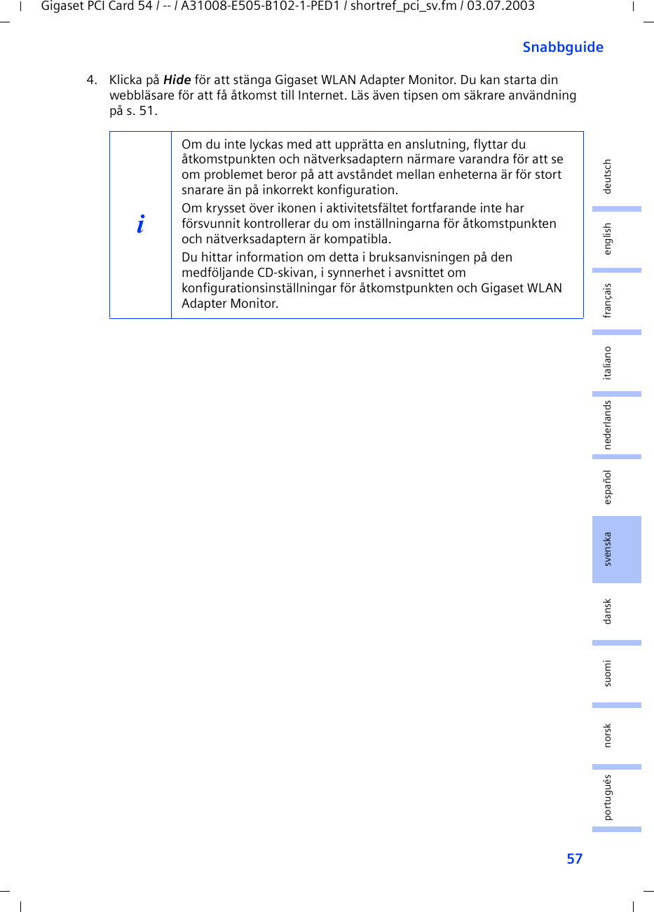 57SnabbguideGigaset PCI Card 54 / -- / A31008-E505-B102-1-PED1 / shortref_pci_sv.fm / 03.07.2003deutschenglishfrançaisitalianonederlandsespañolsuomi dansk svenskanorskportugués4. Klicka på Hide för att stänga Gigaset WLAN Adapter Monitor. Du kan starta din webbläsare för att få åtkomst till Internet. Läs även tipsen om säkrare användning på s. 51.iOm du inte lyckas med att upprätta en anslutning, flyttar du åtkomstpunkten och nätverksadaptern närmare varandra för att se om problemet beror på att avståndet mellan enheterna är för stort snarare än på inkorrekt konfiguration.Om krysset över ikonen i aktivitetsfältet fortfarande inte har försvunnit kontrollerar du om inställningarna för åtkomstpunkten och nätverksadaptern är kompatibla.Du hittar information om detta i bruksanvisningen på den medföljande CD-skivan, i synnerhet i avsnittet om konfigurationsinställningar för åtkomstpunkten och Gigaset WLAN Adapter Monitor.