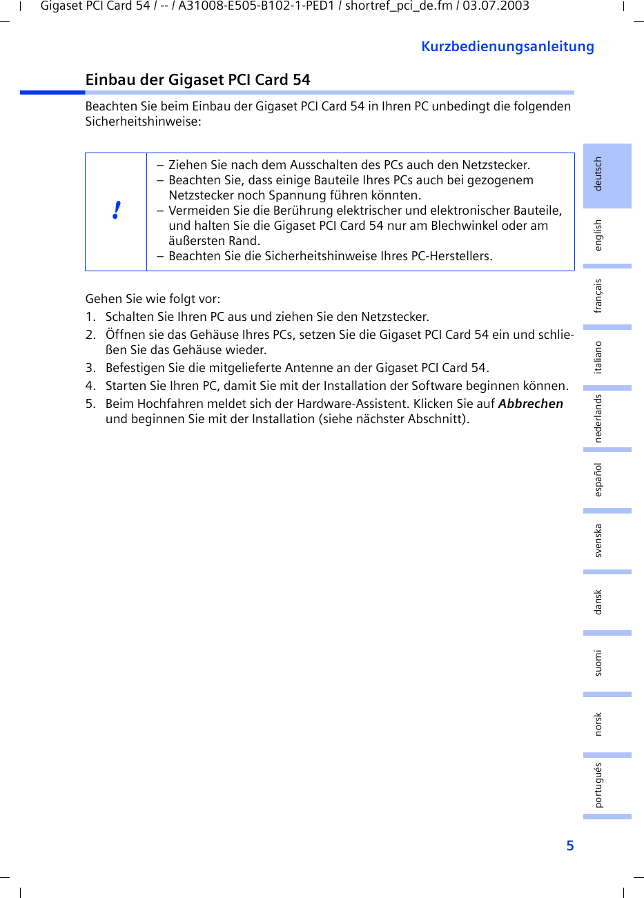 5KurzbedienungsanleitungGigaset PCI Card 54 / -- / A31008-E505-B102-1-PED1 / shortref_pci_de.fm / 03.07.2003deutschenglishfrançaisitalianonederlandsespañolsuomi dansk svenskanorskportuguésEinbau der Gigaset PCI Card 54Beachten Sie beim Einbau der Gigaset PCI Card 54 in Ihren PC unbedingt die folgenden Sicherheitshinweise:Gehen Sie wie folgt vor:1. Schalten Sie Ihren PC aus und ziehen Sie den Netzstecker.2. Öffnen sie das Gehäuse Ihres PCs, setzen Sie die Gigaset PCI Card 54 ein und schlie-ßen Sie das Gehäuse wieder.3. Befestigen Sie die mitgelieferte Antenne an der Gigaset PCI Card 54.4. Starten Sie Ihren PC, damit Sie mit der Installation der Software beginnen können.5. Beim Hochfahren meldet sich der Hardware-Assistent. Klicken Sie auf Abbrechen und beginnen Sie mit der Installation (siehe nächster Abschnitt).!– Ziehen Sie nach dem Ausschalten des PCs auch den Netzstecker.– Beachten Sie, dass einige Bauteile Ihres PCs auch bei gezogenem Netzstecker noch Spannung führen könnten.– Vermeiden Sie die Berührung elektrischer und elektronischer Bauteile, und halten Sie die Gigaset PCI Card 54 nur am Blechwinkel oder am äußersten Rand. – Beachten Sie die Sicherheitshinweise Ihres PC-Herstellers.