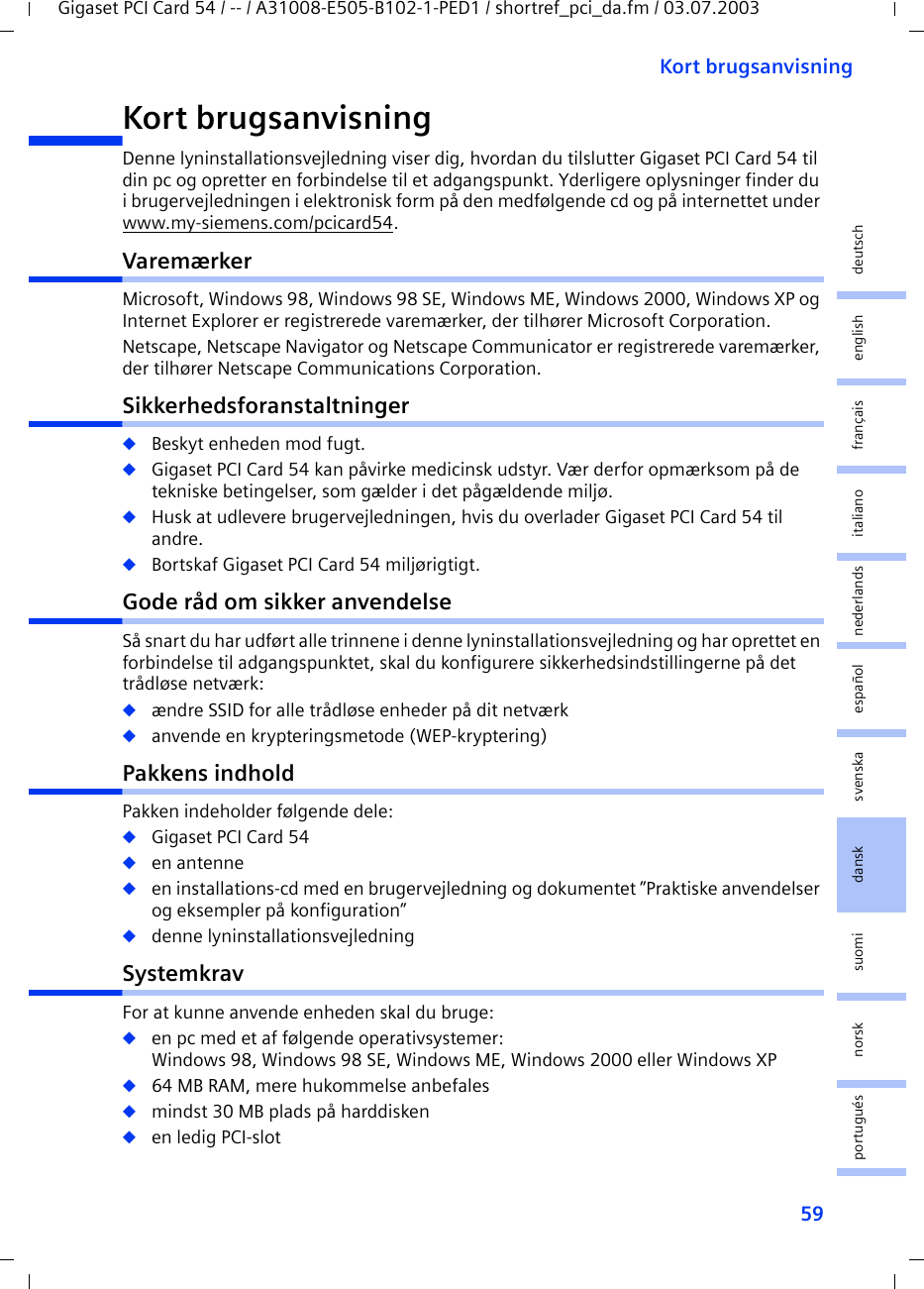 59Kort brugsanvisningGigaset PCI Card 54 / -- / A31008-E505-B102-1-PED1 / shortref_pci_da.fm / 03.07.2003deutschenglishfrançaisitalianonederlandsespañolsuomi dansk svenskanorskportuguésKort brugsanvisningDenne lyninstallationsvejledning viser dig, hvordan du tilslutter Gigaset PCI Card 54 til din pc og opretter en forbindelse til et adgangspunkt. Yderligere oplysninger finder du i brugervejledningen i elektronisk form på den medfølgende cd og på internettet under www.my-siemens.com/pcicard54.VaremærkerMicrosoft, Windows 98, Windows 98 SE, Windows ME, Windows 2000, Windows XP og Internet Explorer er registrerede varemærker, der tilhører Microsoft Corporation.Netscape, Netscape Navigator og Netscape Communicator er registrerede varemærker, der tilhører Netscape Communications Corporation.Sikkerhedsforanstaltninger◆Beskyt enheden mod fugt.◆Gigaset PCI Card 54 kan påvirke medicinsk udstyr. Vær derfor opmærksom på de tekniske betingelser, som gælder i det pågældende miljø.◆Husk at udlevere brugervejledningen, hvis du overlader Gigaset PCI Card 54 til andre.◆Bortskaf Gigaset PCI Card 54 miljørigtigt.Gode råd om sikker anvendelseSå snart du har udført alle trinnene i denne lyninstallationsvejledning og har oprettet en forbindelse til adgangspunktet, skal du konfigurere sikkerhedsindstillingerne på det trådløse netværk:◆ændre SSID for alle trådløse enheder på dit netværk◆anvende en krypteringsmetode (WEP-kryptering)Pakkens indholdPakken indeholder følgende dele:◆Gigaset PCI Card 54◆en antenne◆en installations-cd med en brugervejledning og dokumentet ”Praktiske anvendelser og eksempler på konfiguration”◆denne lyninstallationsvejledningSystemkravFor at kunne anvende enheden skal du bruge: ◆en pc med et af følgende operativsystemer: Windows 98, Windows 98 SE, Windows ME, Windows 2000 eller Windows XP◆64 MB RAM, mere hukommelse anbefales◆mindst 30 MB plads på harddisken◆en ledig PCI-slot