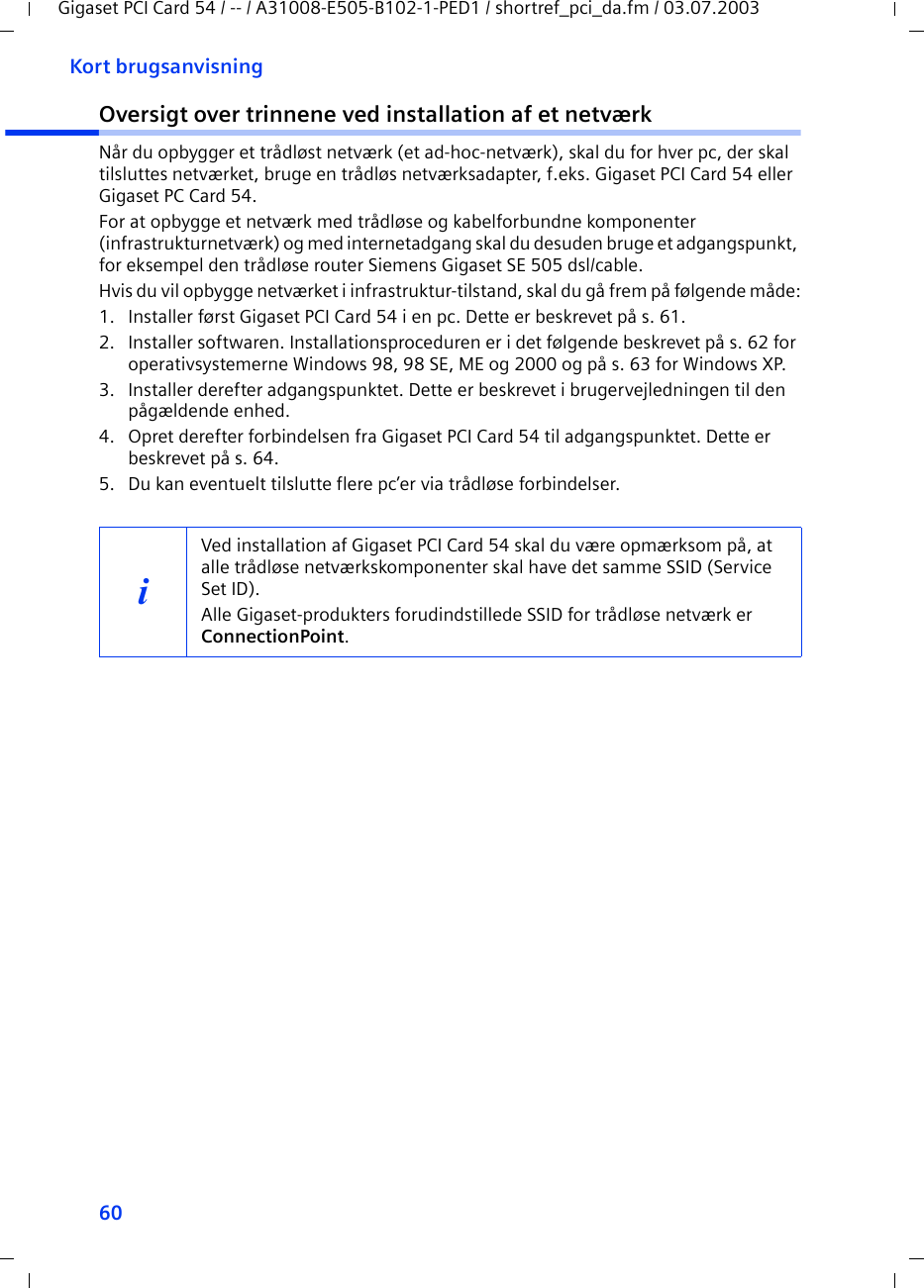 60Kort brugsanvisningGigaset PCI Card 54 / -- / A31008-E505-B102-1-PED1 / shortref_pci_da.fm / 03.07.2003Oversigt over trinnene ved installation af et netværkNår du opbygger et trådløst netværk (et ad-hoc-netværk), skal du for hver pc, der skal tilsluttes netværket, bruge en trådløs netværksadapter, f.eks. Gigaset PCI Card 54 eller Gigaset PC Card 54.For at opbygge et netværk med trådløse og kabelforbundne komponenter (infrastrukturnetværk) og med internetadgang skal du desuden bruge et adgangspunkt, for eksempel den trådløse router Siemens Gigaset SE 505 dsl/cable.Hvis du vil opbygge netværket i infrastruktur-tilstand, skal du gå frem på følgende måde:1. Installer først Gigaset PCI Card 54 i en pc. Dette er beskrevet på s. 61.2. Installer softwaren. Installationsproceduren er i det følgende beskrevet på s. 62 for operativsystemerne Windows 98, 98 SE, ME og 2000 og på s. 63 for Windows XP.3. Installer derefter adgangspunktet. Dette er beskrevet i brugervejledningen til den pågældende enhed.4. Opret derefter forbindelsen fra Gigaset PCI Card 54 til adgangspunktet. Dette er beskrevet på s. 64.5. Du kan eventuelt tilslutte flere pc’er via trådløse forbindelser. iVed installation af Gigaset PCI Card 54 skal du være opmærksom på, at alle trådløse netværkskomponenter skal have det samme SSID (Service Set ID). Alle Gigaset-produkters forudindstillede SSID for trådløse netværk er ConnectionPoint. 