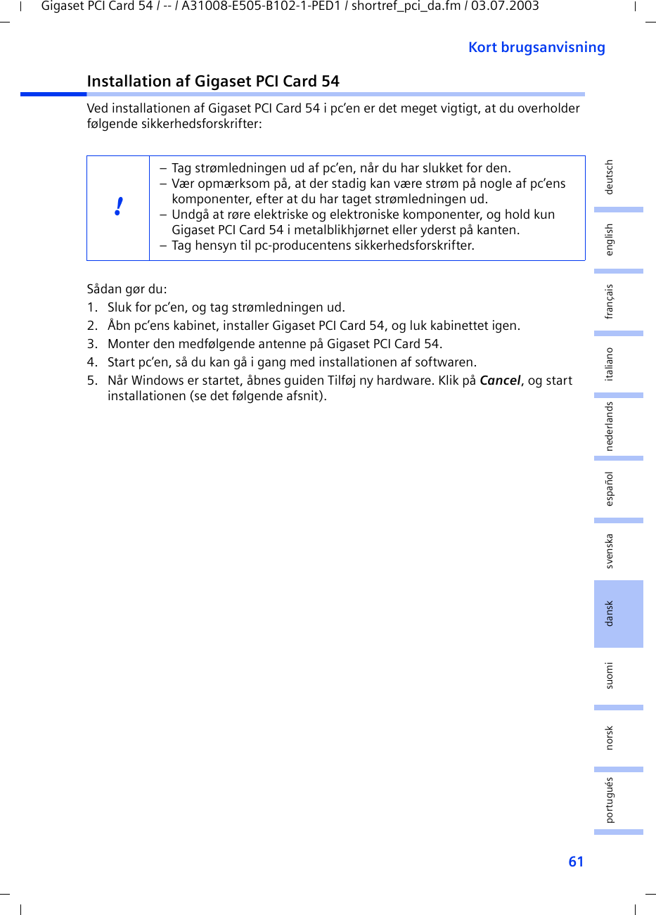 61Kort brugsanvisningGigaset PCI Card 54 / -- / A31008-E505-B102-1-PED1 / shortref_pci_da.fm / 03.07.2003deutschenglishfrançaisitalianonederlandsespañolsuomi dansk svenskanorskportuguésInstallation af Gigaset PCI Card 54Ved installationen af Gigaset PCI Card 54 i pc’en er det meget vigtigt, at du overholder følgende sikkerhedsforskrifter:Sådan gør du:1. Sluk for pc’en, og tag strømledningen ud.2. Åbn pc’ens kabinet, installer Gigaset PCI Card 54, og luk kabinettet igen.3. Monter den medfølgende antenne på Gigaset PCI Card 54.4. Start pc’en, så du kan gå i gang med installationen af softwaren.5. Når Windows er startet, åbnes guiden Tilføj ny hardware. Klik på Cancel, og start installationen (se det følgende afsnit).!– Tag strømledningen ud af pc’en, når du har slukket for den.– Vær opmærksom på, at der stadig kan være strøm på nogle af pc’ens komponenter, efter at du har taget strømledningen ud.– Undgå at røre elektriske og elektroniske komponenter, og hold kun Gigaset PCI Card 54 i metalblikhjørnet eller yderst på kanten. – Tag hensyn til pc-producentens sikkerhedsforskrifter.