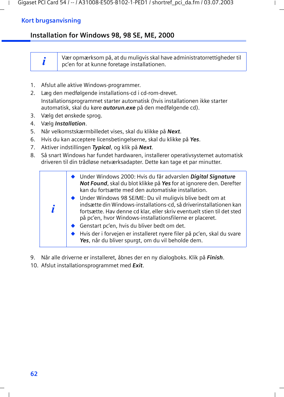 62Kort brugsanvisningGigaset PCI Card 54 / -- / A31008-E505-B102-1-PED1 / shortref_pci_da.fm / 03.07.2003Installation for Windows 98, 98 SE, ME, 20001. Afslut alle aktive Windows-programmer.2. Læg den medfølgende installations-cd i cd-rom-drevet.Installationsprogrammet starter automatisk (hvis installationen ikke starter automatisk, skal du køre autorun.exe på den medfølgende cd).3. Vælg det ønskede sprog.4. Vælg Installation.5. Når velkomstskærmbilledet vises, skal du klikke på Next.6. Hvis du kan acceptere licensbetingelserne, skal du klikke på Yes.7. Aktiver indstillingen Typical, og klik på Next.8. Så snart Windows har fundet hardwaren, installerer operativsystemet automatisk driveren til din trådløse netværksadapter. Dette kan tage et par minutter.9. Når alle driverne er installeret, åbnes der en ny dialogboks. Klik på Finish.10. Afslut installationsprogrammet med Exit.iVær opmærksom på, at du muligvis skal have administratorrettigheder til pc’en for at kunne foretage installationen.i◆Under Windows 2000: Hvis du får advarslen Digital Signature Not Found, skal du blot klikke på Yes for at ignorere den. Derefter kan du fortsætte med den automatiske installation. ◆Under Windows 98 SE/ME: Du vil muligvis blive bedt om at indsætte din Windows-installations-cd, så driverinstallationen kan fortsætte. Hav denne cd klar, eller skriv eventuelt stien til det sted på pc’en, hvor Windows-installationsfilerne er placeret.◆Genstart pc’en, hvis du bliver bedt om det.◆Hvis der i forvejen er installeret nyere filer på pc’en, skal du svare Yes, når du bliver spurgt, om du vil beholde dem.