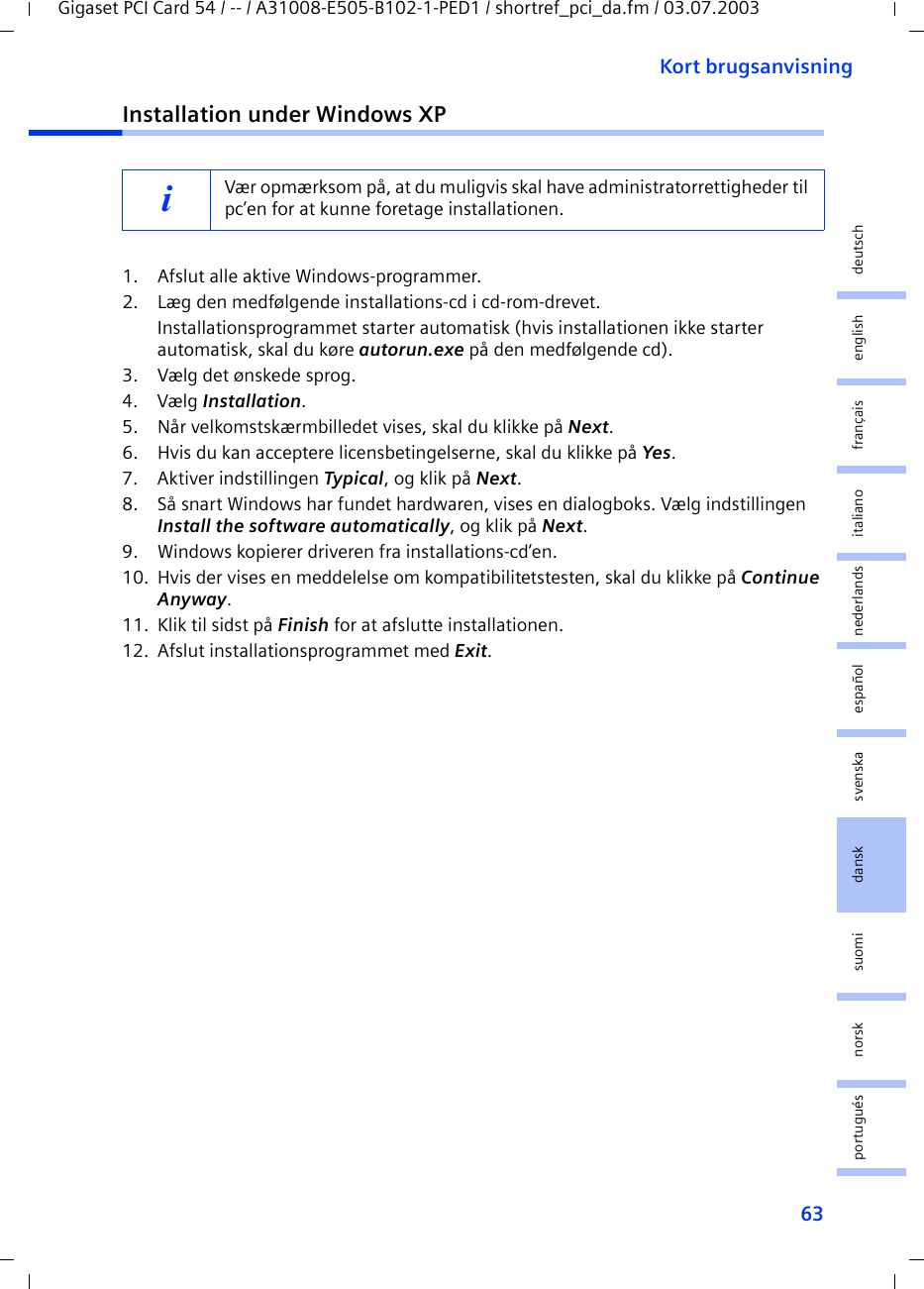 63Kort brugsanvisningGigaset PCI Card 54 / -- / A31008-E505-B102-1-PED1 / shortref_pci_da.fm / 03.07.2003deutschenglishfrançaisitalianonederlandsespañolsuomi dansk svenskanorskportuguésInstallation under Windows XP1. Afslut alle aktive Windows-programmer.2. Læg den medfølgende installations-cd i cd-rom-drevet.Installationsprogrammet starter automatisk (hvis installationen ikke starter automatisk, skal du køre autorun.exe på den medfølgende cd).3. Vælg det ønskede sprog.4. Vælg Installation.5. Når velkomstskærmbilledet vises, skal du klikke på Next.6. Hvis du kan acceptere licensbetingelserne, skal du klikke på Yes.7. Aktiver indstillingen Typical, og klik på Next.8. Så snart Windows har fundet hardwaren, vises en dialogboks. Vælg indstillingen Install the software automatically, og klik på Next.9. Windows kopierer driveren fra installations-cd’en.10. Hvis der vises en meddelelse om kompatibilitetstesten, skal du klikke på Continue Anyway.11. Klik til sidst på Finish for at afslutte installationen.12. Afslut installationsprogrammet med Exit.iVær opmærksom på, at du muligvis skal have administratorrettigheder til pc’en for at kunne foretage installationen.
