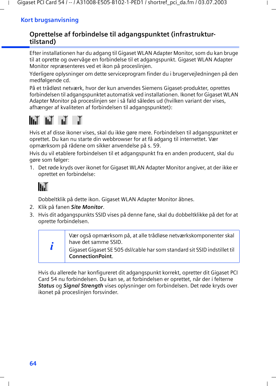 64Kort brugsanvisningGigaset PCI Card 54 / -- / A31008-E505-B102-1-PED1 / shortref_pci_da.fm / 03.07.2003Oprettelse af forbindelse til adgangspunktet (infrastruktur-tilstand)Efter installationen har du adgang til Gigaset WLAN Adapter Monitor, som du kan bruge til at oprette og overvåge en forbindelse til et adgangspunkt. Gigaset WLAN Adapter Monitor repræsenteres ved et ikon på proceslinjen.Yderligere oplysninger om dette serviceprogram finder du i brugervejledningen på den medfølgende cd.På et trådløst netværk, hvor der kun anvendes Siemens Gigaset-produkter, oprettes forbindelsen til adgangspunktet automatisk ved installationen. Ikonet for Gigaset WLAN Adapter Monitor på proceslinjen ser i så fald således ud (hvilken variant der vises, afhænger af kvaliteten af forbindelsen til adgangspunktet):Hvis et af disse ikoner vises, skal du ikke gøre mere. Forbindelsen til adgangspunktet er oprettet. Du kan nu starte din webbrowser for at få adgang til internettet. Vær opmærksom på rådene om sikker anvendelse på s. 59.Hvis du vil etablere forbindelsen til et adgangspunkt fra en anden producent, skal du gøre som følger:1. Det røde kryds over ikonet for Gigaset WLAN Adapter Monitor angiver, at der ikke er oprettet en forbindelse:Dobbeltklik på dette ikon. Gigaset WLAN Adapter Monitor åbnes.2. Klik på fanen Site Monitor.3. Hvis dit adgangspunkts SSID vises på denne fane, skal du dobbeltklikke på det for at oprette forbindelsen.Hvis du allerede har konfigureret dit adgangspunkt korrekt, opretter dit Gigaset PCI Card 54 nu forbindelsen. Du kan se, at forbindelsen er oprettet, når der i felterne Status og Signal Strength vises oplysninger om forbindelsen. Det røde kryds over ikonet på proceslinjen forsvinder.iVær også opmærksom på, at alle trådløse netværkskomponenter skal have det samme SSID. Gigaset Gigaset SE 505 dsl/cable har som standard sit SSID indstillet til ConnectionPoint. 