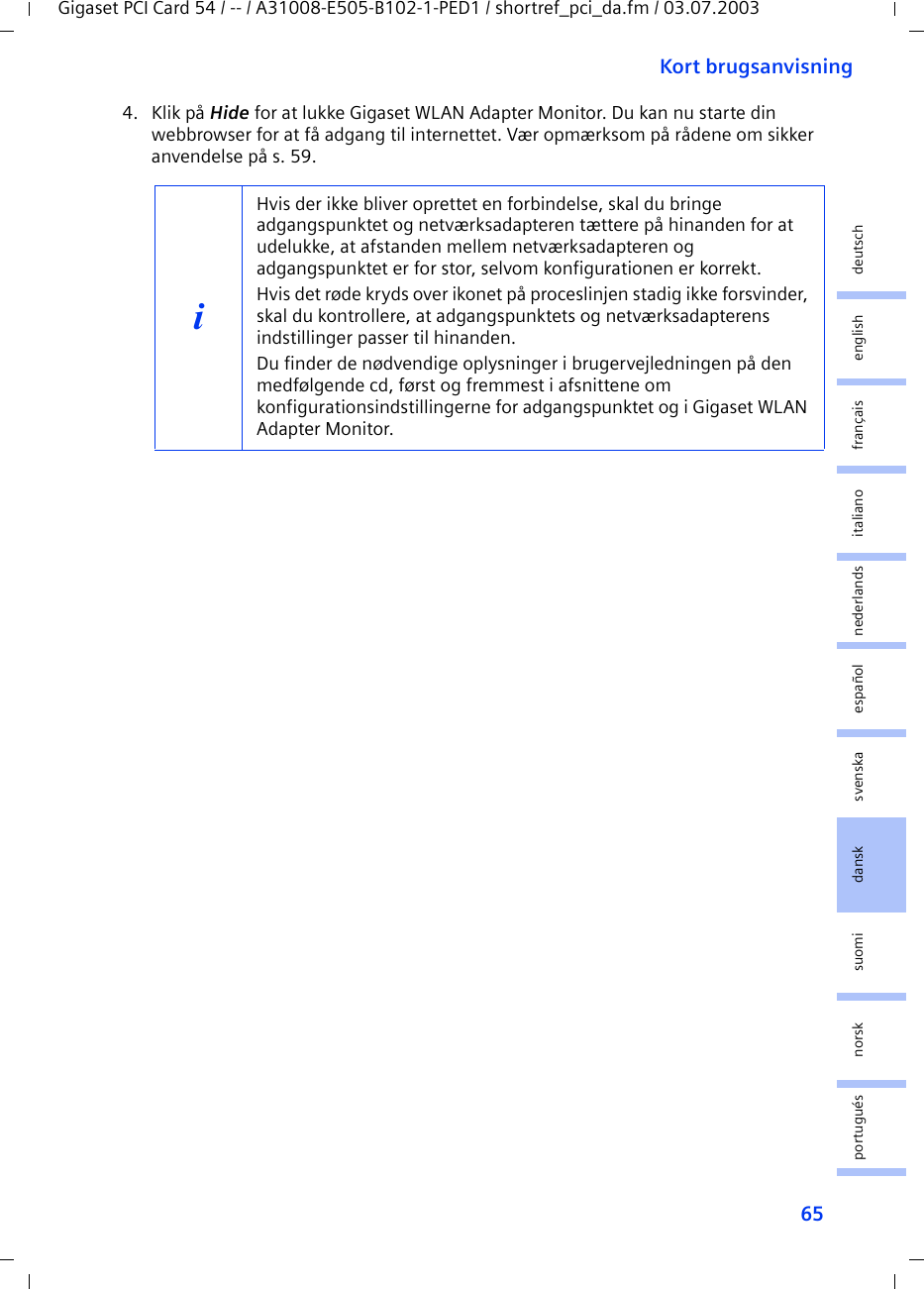 65Kort brugsanvisningGigaset PCI Card 54 / -- / A31008-E505-B102-1-PED1 / shortref_pci_da.fm / 03.07.2003deutschenglishfrançaisitalianonederlandsespañolsuomi dansk svenskanorskportugués4. Klik på Hide for at lukke Gigaset WLAN Adapter Monitor. Du kan nu starte din webbrowser for at få adgang til internettet. Vær opmærksom på rådene om sikker anvendelse på s. 59.iHvis der ikke bliver oprettet en forbindelse, skal du bringe adgangspunktet og netværksadapteren tættere på hinanden for at udelukke, at afstanden mellem netværksadapteren og adgangspunktet er for stor, selvom konfigurationen er korrekt.Hvis det røde kryds over ikonet på proceslinjen stadig ikke forsvinder, skal du kontrollere, at adgangspunktets og netværksadapterens indstillinger passer til hinanden.Du finder de nødvendige oplysninger i brugervejledningen på den medfølgende cd, først og fremmest i afsnittene om konfigurationsindstillingerne for adgangspunktet og i Gigaset WLAN Adapter Monitor.