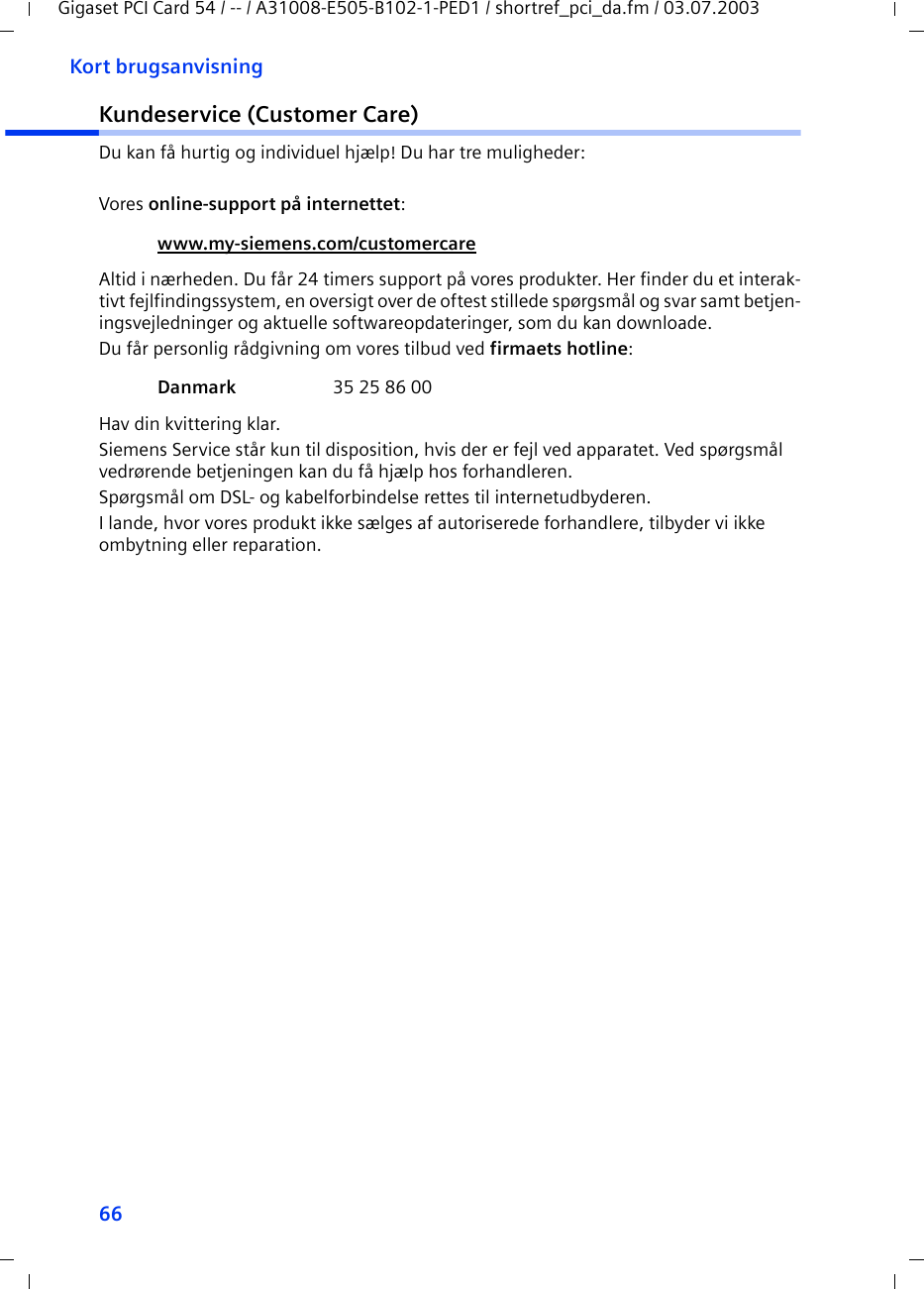 66Kort brugsanvisningGigaset PCI Card 54 / -- / A31008-E505-B102-1-PED1 / shortref_pci_da.fm / 03.07.2003Kundeservice (Customer Care)Du kan få hurtig og individuel hjælp! Du har tre muligheder:Vores online-support på internettet: Altid i nærheden. Du får 24 timers support på vores produkter. Her finder du et interak-tivt fejlfindingssystem, en oversigt over de oftest stillede spørgsmål og svar samt betjen-ingsvejledninger og aktuelle softwareopdateringer, som du kan downloade.Du får personlig rådgivning om vores tilbud ved firmaets hotline: Hav din kvittering klar.Siemens Service står kun til disposition, hvis der er fejl ved apparatet. Ved spørgsmål vedrørende betjeningen kan du få hjælp hos forhandleren.Spørgsmål om DSL- og kabelforbindelse rettes til internetudbyderen.I lande, hvor vores produkt ikke sælges af autoriserede forhandlere, tilbyder vi ikke ombytning eller reparation.www.my-siemens.com/customercare Danmark  35 25 86 00