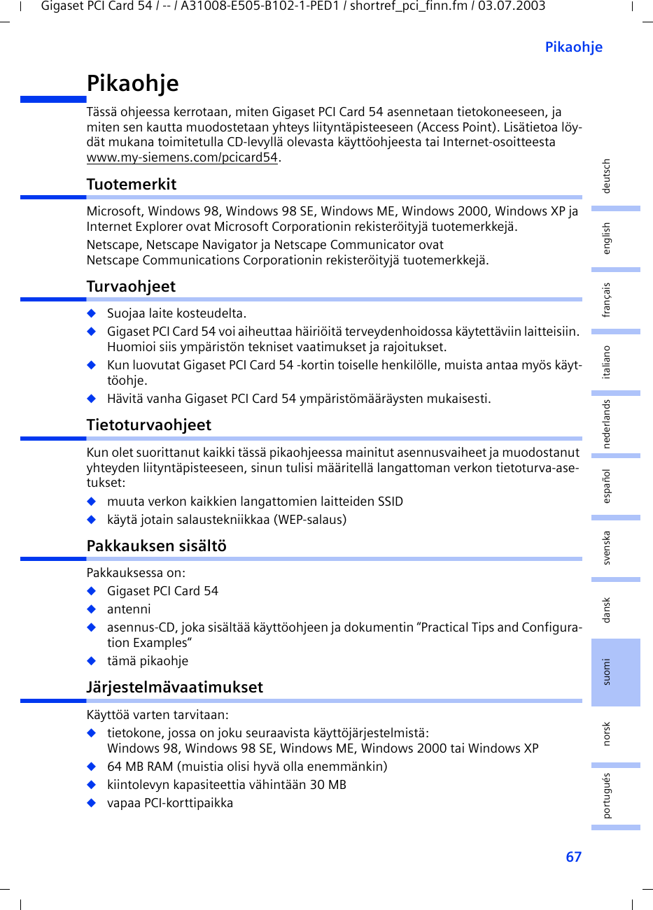 67PikaohjeGigaset PCI Card 54 / -- / A31008-E505-B102-1-PED1 / shortref_pci_finn.fm / 03.07.2003deutschenglishfrançaisitalianonederlandsespañolsuomi dansk svenskanorskportuguésPikaohjeTässä ohjeessa kerrotaan, miten Gigaset PCI Card 54 asennetaan tietokoneeseen, ja miten sen kautta muodostetaan yhteys liityntäpisteeseen (Access Point). Lisätietoa löy-dät mukana toimitetulla CD-levyllä olevasta käyttöohjeesta tai Internet-osoitteesta www.my-siemens.com/pcicard54.TuotemerkitMicrosoft, Windows 98, Windows 98 SE, Windows ME, Windows 2000, Windows XP ja Internet Explorer ovat Microsoft Corporationin rekisteröityjä tuotemerkkejä.Netscape, Netscape Navigator ja Netscape Communicator ovat Netscape Communications Corporationin rekisteröityjä tuotemerkkejä.Turvaohjeet◆Suojaa laite kosteudelta.◆Gigaset PCI Card 54 voi aiheuttaa häiriöitä terveydenhoidossa käytettäviin laitteisiin. Huomioi siis ympäristön tekniset vaatimukset ja rajoitukset.◆Kun luovutat Gigaset PCI Card 54 -kortin toiselle henkilölle, muista antaa myös käyt-töohje.◆Hävitä vanha Gigaset PCI Card 54 ympäristömääräysten mukaisesti.TietoturvaohjeetKun olet suorittanut kaikki tässä pikaohjeessa mainitut asennusvaiheet ja muodostanut yhteyden liityntäpisteeseen, sinun tulisi määritellä langattoman verkon tietoturva-ase-tukset:◆muuta verkon kaikkien langattomien laitteiden SSID◆käytä jotain salaustekniikkaa (WEP-salaus)Pakkauksen sisältöPakkauksessa on:◆Gigaset PCI Card 54◆antenni◆asennus-CD, joka sisältää käyttöohjeen ja dokumentin “Practical Tips and Configura-tion Examples“◆tämä pikaohjeJärjestelmävaatimuksetKäyttöä varten tarvitaan: ◆tietokone, jossa on joku seuraavista käyttöjärjestelmistä: Windows 98, Windows 98 SE, Windows ME, Windows 2000 tai Windows XP◆64 MB RAM (muistia olisi hyvä olla enemmänkin)◆kiintolevyn kapasiteettia vähintään 30 MB◆vapaa PCI-korttipaikka
