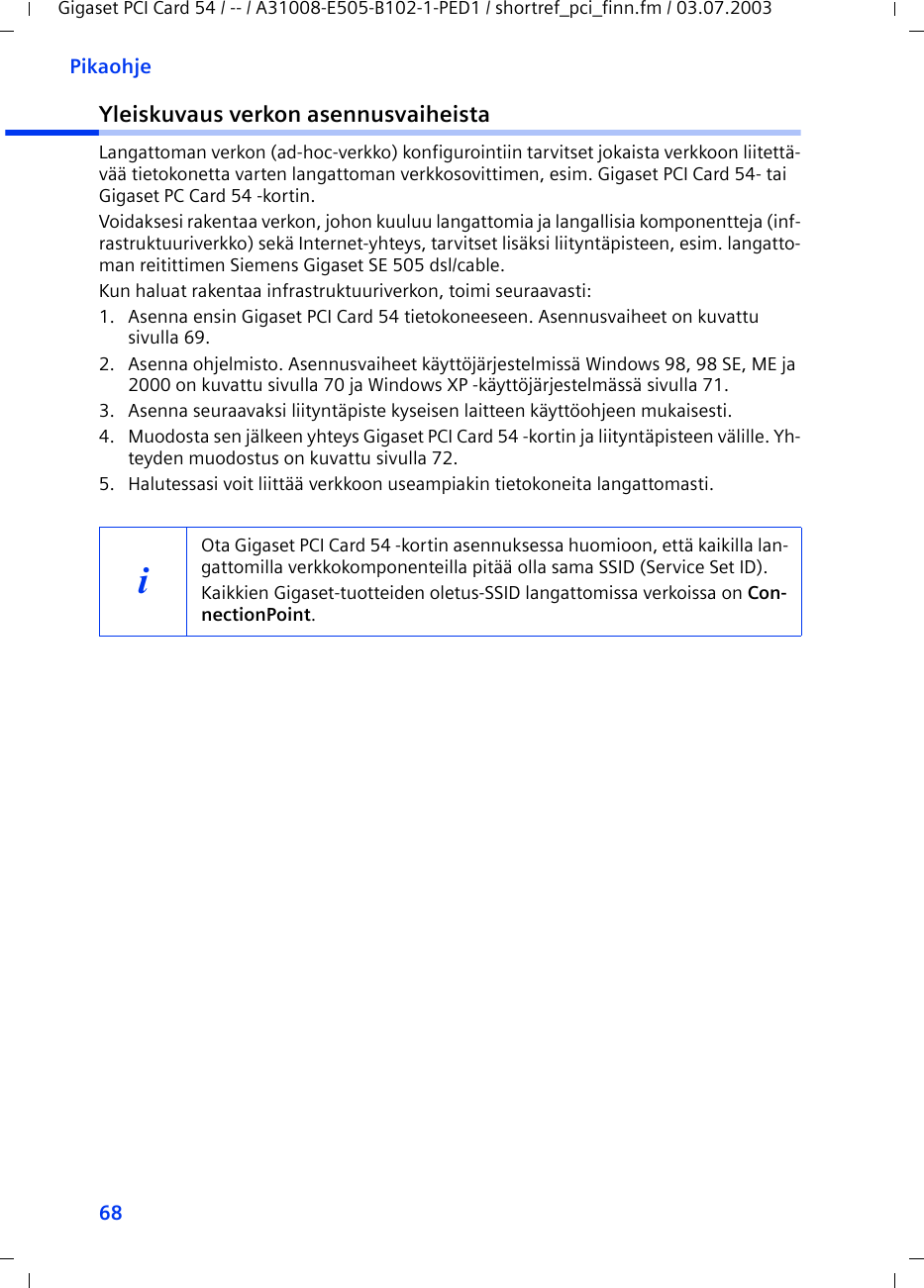 68PikaohjeGigaset PCI Card 54 / -- / A31008-E505-B102-1-PED1 / shortref_pci_finn.fm / 03.07.2003Yleiskuvaus verkon asennusvaiheistaLangattoman verkon (ad-hoc-verkko) konfigurointiin tarvitset jokaista verkkoon liitettä-vää tietokonetta varten langattoman verkkosovittimen, esim. Gigaset PCI Card 54- tai Gigaset PC Card 54 -kortin.Voidaksesi rakentaa verkon, johon kuuluu langattomia ja langallisia komponentteja (inf-rastruktuuriverkko) sekä Internet-yhteys, tarvitset lisäksi liityntäpisteen, esim. langatto-man reitittimen Siemens Gigaset SE 505 dsl/cable.Kun haluat rakentaa infrastruktuuriverkon, toimi seuraavasti:1. Asenna ensin Gigaset PCI Card 54 tietokoneeseen. Asennusvaiheet on kuvattu sivulla 69.2. Asenna ohjelmisto. Asennusvaiheet käyttöjärjestelmissä Windows 98, 98 SE, ME ja 2000 on kuvattu sivulla 70 ja Windows XP -käyttöjärjestelmässä sivulla 71.3. Asenna seuraavaksi liityntäpiste kyseisen laitteen käyttöohjeen mukaisesti.4. Muodosta sen jälkeen yhteys Gigaset PCI Card 54 -kortin ja liityntäpisteen välille. Yh-teyden muodostus on kuvattu sivulla 72.5. Halutessasi voit liittää verkkoon useampiakin tietokoneita langattomasti. iOta Gigaset PCI Card 54 -kortin asennuksessa huomioon, että kaikilla lan-gattomilla verkkokomponenteilla pitää olla sama SSID (Service Set ID). Kaikkien Gigaset-tuotteiden oletus-SSID langattomissa verkoissa on Con-nectionPoint. 