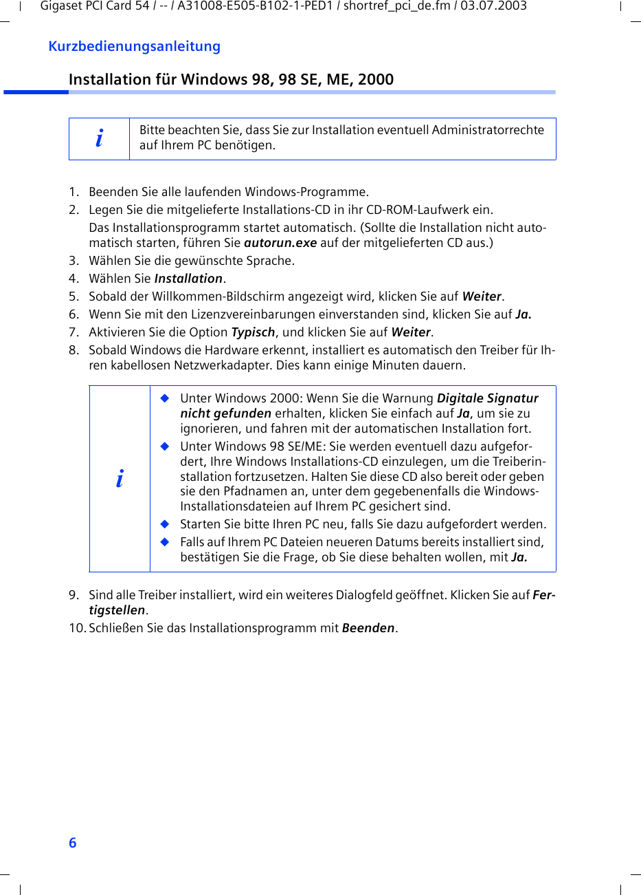 6KurzbedienungsanleitungGigaset PCI Card 54 / -- / A31008-E505-B102-1-PED1 / shortref_pci_de.fm / 03.07.2003Installation für Windows 98, 98 SE, ME, 20001. Beenden Sie alle laufenden Windows-Programme.2. Legen Sie die mitgelieferte Installations-CD in ihr CD-ROM-Laufwerk ein.Das Installationsprogramm startet automatisch. (Sollte die Installation nicht auto-matisch starten, führen Sie autorun.exe auf der mitgelieferten CD aus.)3. Wählen Sie die gewünschte Sprache.4. Wählen Sie Installation.5. Sobald der Willkommen-Bildschirm angezeigt wird, klicken Sie auf Weiter.6. Wenn Sie mit den Lizenzvereinbarungen einverstanden sind, klicken Sie auf Ja.7. Aktivieren Sie die Option Typisch, und klicken Sie auf Weiter.8. Sobald Windows die Hardware erkennt, installiert es automatisch den Treiber für Ih-ren kabellosen Netzwerkadapter. Dies kann einige Minuten dauern.9. Sind alle Treiber installiert, wird ein weiteres Dialogfeld geöffnet. Klicken Sie auf Fer-tigstellen.10.Schließen Sie das Installationsprogramm mit Beenden.iBitte beachten Sie, dass Sie zur Installation eventuell Administratorrechte auf Ihrem PC benötigen.i◆Unter Windows 2000: Wenn Sie die Warnung Digitale Signatur nicht gefunden erhalten, klicken Sie einfach auf Ja, um sie zu ignorieren, und fahren mit der automatischen Installation fort. ◆Unter Windows 98 SE/ME: Sie werden eventuell dazu aufgefor-dert, Ihre Windows Installations-CD einzulegen, um die Treiberin-stallation fortzusetzen. Halten Sie diese CD also bereit oder geben sie den Pfadnamen an, unter dem gegebenenfalls die Windows-Installationsdateien auf Ihrem PC gesichert sind.◆Starten Sie bitte Ihren PC neu, falls Sie dazu aufgefordert werden.◆Falls auf Ihrem PC Dateien neueren Datums bereits installiert sind, bestätigen Sie die Frage, ob Sie diese behalten wollen, mit Ja.