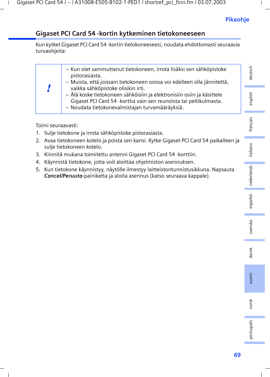 69PikaohjeGigaset PCI Card 54 / -- / A31008-E505-B102-1-PED1 / shortref_pci_finn.fm / 03.07.2003deutschenglishfrançaisitalianonederlandsespañolsuomi dansk svenskanorskportuguésGigaset PCI Card 54 -kortin kytkeminen tietokoneeseenKun kytket Gigaset PCI Card 54 -kortin tietokoneeseesi, noudata ehdottomasti seuraavia turvaohjeita:Toimi seuraavasti:1. Sulje tietokone ja irrota sähköpistoke pistorasiasta.2. Avaa tietokoneen kotelo ja poista sen kansi. Kytke Gigaset PCI Card 54 paikalleen ja sulje tietokoneen kotelo.3. Kiinnitä mukana toimitettu antenni Gigaset PCI Card 54 -korttiin.4. Käynnistä tietokone, jotta voit aloittaa ohjelmiston asennuksen.5. Kun tietokone käynnistyy, näytölle ilmestyy laitteistontunnistusikkuna. Napsauta Cancel/Peruuta-painiketta ja aloita asennus (katso seuraava kappale).!– Kun olet sammuttanut tietokoneen, irrota lisäksi sen sähköpistoke pistorasiasta.– Muista, että joissain tietokoneen osissa voi edelleen olla jännitettä, vaikka sähköpistoke olisikin irti.– Älä koske tietokoneen sähköisiin ja elektronisiin osiin ja käsittele Gigaset PCI Card 54 -korttia vain sen reunoista tai peltikulmasta. – Noudata tietokonevalmistajan turvamääräyksiä.