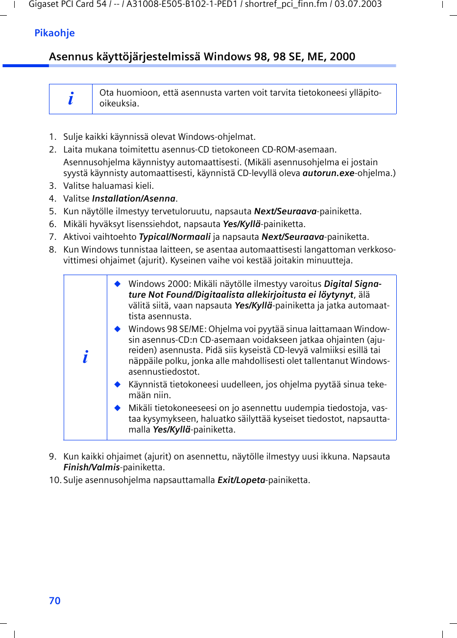 70PikaohjeGigaset PCI Card 54 / -- / A31008-E505-B102-1-PED1 / shortref_pci_finn.fm / 03.07.2003Asennus käyttöjärjestelmissä Windows 98, 98 SE, ME, 20001. Sulje kaikki käynnissä olevat Windows-ohjelmat.2. Laita mukana toimitettu asennus-CD tietokoneen CD-ROM-asemaan.Asennusohjelma käynnistyy automaattisesti. (Mikäli asennusohjelma ei jostain syystä käynnisty automaattisesti, käynnistä CD-levyllä oleva autorun.exe-ohjelma.)3. Valitse haluamasi kieli.4. Valitse Installation/Asenna.5. Kun näytölle ilmestyy tervetuloruutu, napsauta Next/Seuraava-painiketta.6. Mikäli hyväksyt lisenssiehdot, napsauta Yes/Kyllä-painiketta.7. Aktivoi vaihtoehto Typical/Normaali ja napsauta Next/Seuraava-painiketta.8. Kun Windows tunnistaa laitteen, se asentaa automaattisesti langattoman verkkoso-vittimesi ohjaimet (ajurit). Kyseinen vaihe voi kestää joitakin minuutteja.9. Kun kaikki ohjaimet (ajurit) on asennettu, näytölle ilmestyy uusi ikkuna. Napsauta Finish/Valmis-painiketta.10.Sulje asennusohjelma napsauttamalla Exit/Lopeta-painiketta.iOta huomioon, että asennusta varten voit tarvita tietokoneesi ylläpito-oikeuksia.i◆Windows 2000: Mikäli näytölle ilmestyy varoitus Digital Signa-ture Not Found/Digitaalista allekirjoitusta ei löytynyt, älä välitä siitä, vaan napsauta Yes/Kyllä-painiketta ja jatka automaat-tista asennusta. ◆Windows 98 SE/ME: Ohjelma voi pyytää sinua laittamaan Window-sin asennus-CD:n CD-asemaan voidakseen jatkaa ohjainten (aju-reiden) asennusta. Pidä siis kyseistä CD-levyä valmiiksi esillä tai näppäile polku, jonka alle mahdollisesti olet tallentanut Windows-asennustiedostot.◆Käynnistä tietokoneesi uudelleen, jos ohjelma pyytää sinua teke-mään niin.◆Mikäli tietokoneeseesi on jo asennettu uudempia tiedostoja, vas-taa kysymykseen, haluatko säilyttää kyseiset tiedostot, napsautta-malla Yes/Kyllä-painiketta.