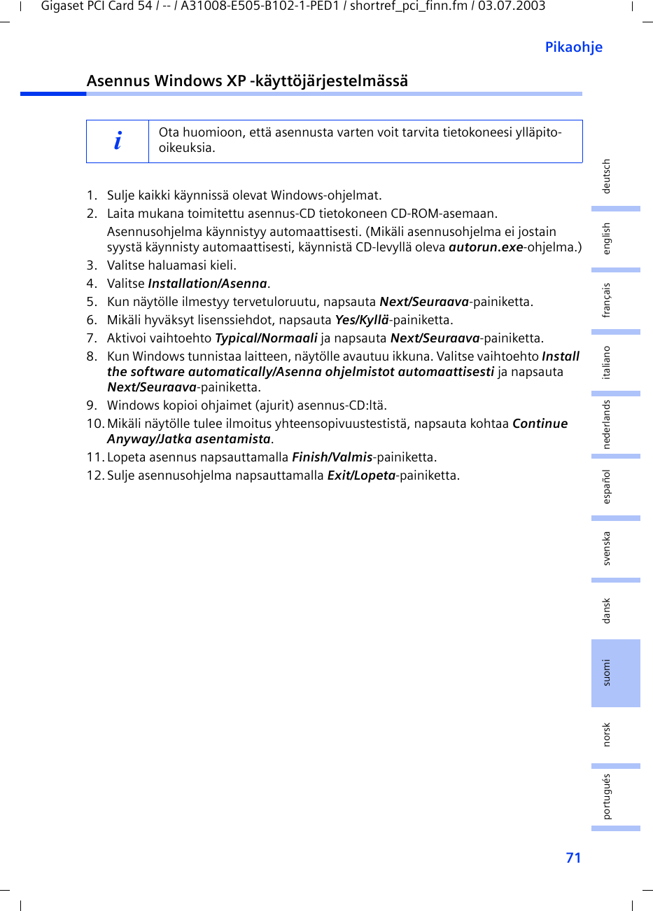 71PikaohjeGigaset PCI Card 54 / -- / A31008-E505-B102-1-PED1 / shortref_pci_finn.fm / 03.07.2003deutschenglishfrançaisitalianonederlandsespañolsuomi dansk svenskanorskportuguésAsennus Windows XP -käyttöjärjestelmässä1. Sulje kaikki käynnissä olevat Windows-ohjelmat.2. Laita mukana toimitettu asennus-CD tietokoneen CD-ROM-asemaan.Asennusohjelma käynnistyy automaattisesti. (Mikäli asennusohjelma ei jostain syystä käynnisty automaattisesti, käynnistä CD-levyllä oleva autorun.exe-ohjelma.)3. Valitse haluamasi kieli.4. Valitse Installation/Asenna.5. Kun näytölle ilmestyy tervetuloruutu, napsauta Next/Seuraava-painiketta.6. Mikäli hyväksyt lisenssiehdot, napsauta Yes/Kyllä-painiketta.7. Aktivoi vaihtoehto Typical/Normaali ja napsauta Next/Seuraava-painiketta.8. Kun Windows tunnistaa laitteen, näytölle avautuu ikkuna. Valitse vaihtoehto Install the software automatically/Asenna ohjelmistot automaattisesti ja napsauta Next/Seuraava-painiketta.9. Windows kopioi ohjaimet (ajurit) asennus-CD:ltä.10.Mikäli näytölle tulee ilmoitus yhteensopivuustestistä, napsauta kohtaa Continue Anyway/Jatka asentamista.11.Lopeta asennus napsauttamalla Finish/Valmis-painiketta.12.Sulje asennusohjelma napsauttamalla Exit/Lopeta-painiketta.iOta huomioon, että asennusta varten voit tarvita tietokoneesi ylläpito-oikeuksia.