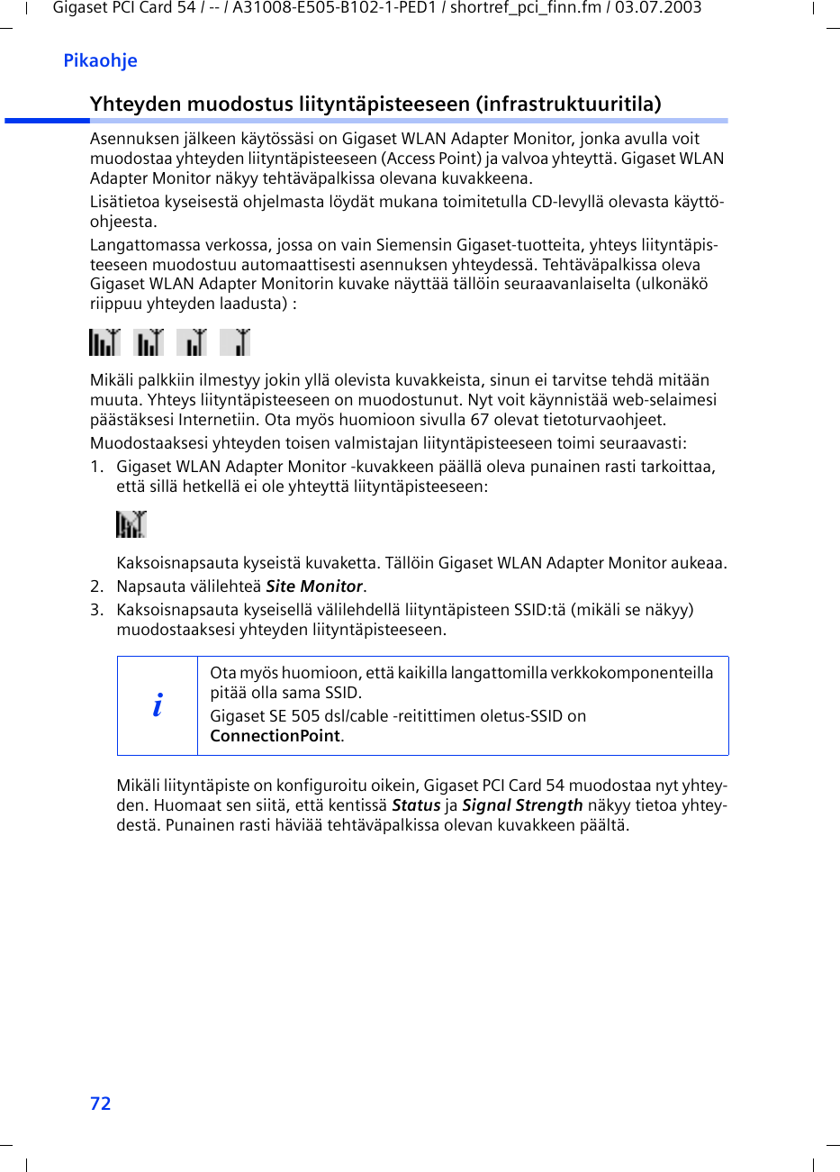 72PikaohjeGigaset PCI Card 54 / -- / A31008-E505-B102-1-PED1 / shortref_pci_finn.fm / 03.07.2003Yhteyden muodostus liityntäpisteeseen (infrastruktuuritila)Asennuksen jälkeen käytössäsi on Gigaset WLAN Adapter Monitor, jonka avulla voit muodostaa yhteyden liityntäpisteeseen (Access Point) ja valvoa yhteyttä. Gigaset WLAN Adapter Monitor näkyy tehtäväpalkissa olevana kuvakkeena.Lisätietoa kyseisestä ohjelmasta löydät mukana toimitetulla CD-levyllä olevasta käyttö-ohjeesta.Langattomassa verkossa, jossa on vain Siemensin Gigaset-tuotteita, yhteys liityntäpis-teeseen muodostuu automaattisesti asennuksen yhteydessä. Tehtäväpalkissa oleva Gigaset WLAN Adapter Monitorin kuvake näyttää tällöin seuraavanlaiselta (ulkonäkö riippuu yhteyden laadusta) :Mikäli palkkiin ilmestyy jokin yllä olevista kuvakkeista, sinun ei tarvitse tehdä mitään muuta. Yhteys liityntäpisteeseen on muodostunut. Nyt voit käynnistää web-selaimesi päästäksesi Internetiin. Ota myös huomioon sivulla 67 olevat tietoturvaohjeet.Muodostaaksesi yhteyden toisen valmistajan liityntäpisteeseen toimi seuraavasti:1. Gigaset WLAN Adapter Monitor -kuvakkeen päällä oleva punainen rasti tarkoittaa, että sillä hetkellä ei ole yhteyttä liityntäpisteeseen:Kaksoisnapsauta kyseistä kuvaketta. Tällöin Gigaset WLAN Adapter Monitor aukeaa.2. Napsauta välilehteä Site Monitor.3. Kaksoisnapsauta kyseisellä välilehdellä liityntäpisteen SSID:tä (mikäli se näkyy) muodostaaksesi yhteyden liityntäpisteeseen.Mikäli liityntäpiste on konfiguroitu oikein, Gigaset PCI Card 54 muodostaa nyt yhtey-den. Huomaat sen siitä, että kentissä Status ja Signal Strength näkyy tietoa yhtey-destä. Punainen rasti häviää tehtäväpalkissa olevan kuvakkeen päältä.iOta myös huomioon, että kaikilla langattomilla verkkokomponenteilla pitää olla sama SSID. Gigaset SE 505 dsl/cable -reitittimen oletus-SSID on ConnectionPoint. 