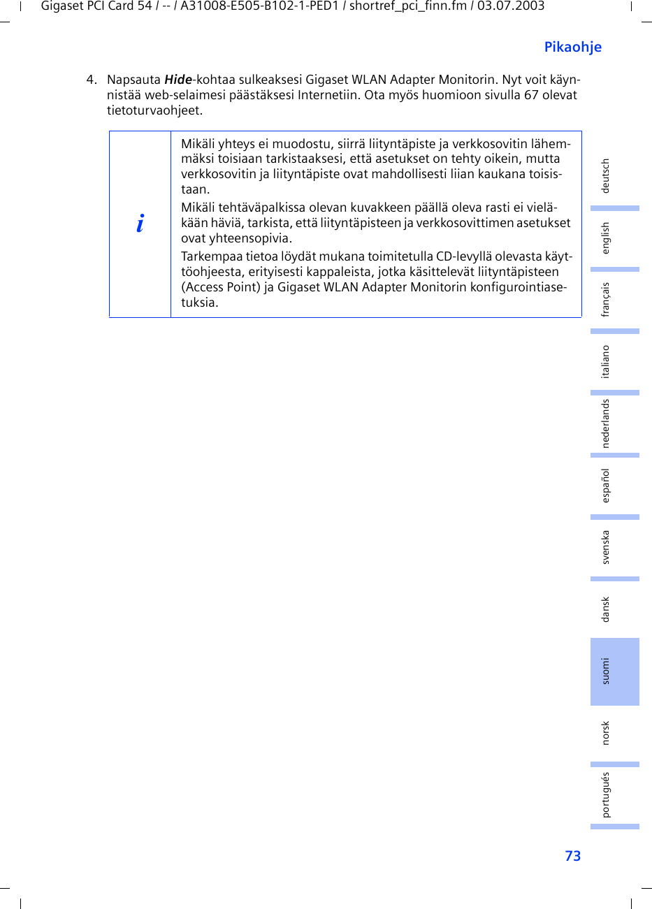 73PikaohjeGigaset PCI Card 54 / -- / A31008-E505-B102-1-PED1 / shortref_pci_finn.fm / 03.07.2003deutschenglishfrançaisitalianonederlandsespañolsuomi dansk svenskanorskportugués4. Napsauta Hide-kohtaa sulkeaksesi Gigaset WLAN Adapter Monitorin. Nyt voit käyn-nistää web-selaimesi päästäksesi Internetiin. Ota myös huomioon sivulla 67 olevat tietoturvaohjeet.iMikäli yhteys ei muodostu, siirrä liityntäpiste ja verkkosovitin lähem-mäksi toisiaan tarkistaaksesi, että asetukset on tehty oikein, mutta verkkosovitin ja liityntäpiste ovat mahdollisesti liian kaukana toisis-taan.Mikäli tehtäväpalkissa olevan kuvakkeen päällä oleva rasti ei vielä-kään häviä, tarkista, että liityntäpisteen ja verkkosovittimen asetukset ovat yhteensopivia.Tarkempaa tietoa löydät mukana toimitetulla CD-levyllä olevasta käyt-töohjeesta, erityisesti kappaleista, jotka käsittelevät liityntäpisteen (Access Point) ja Gigaset WLAN Adapter Monitorin konfigurointiase-tuksia.