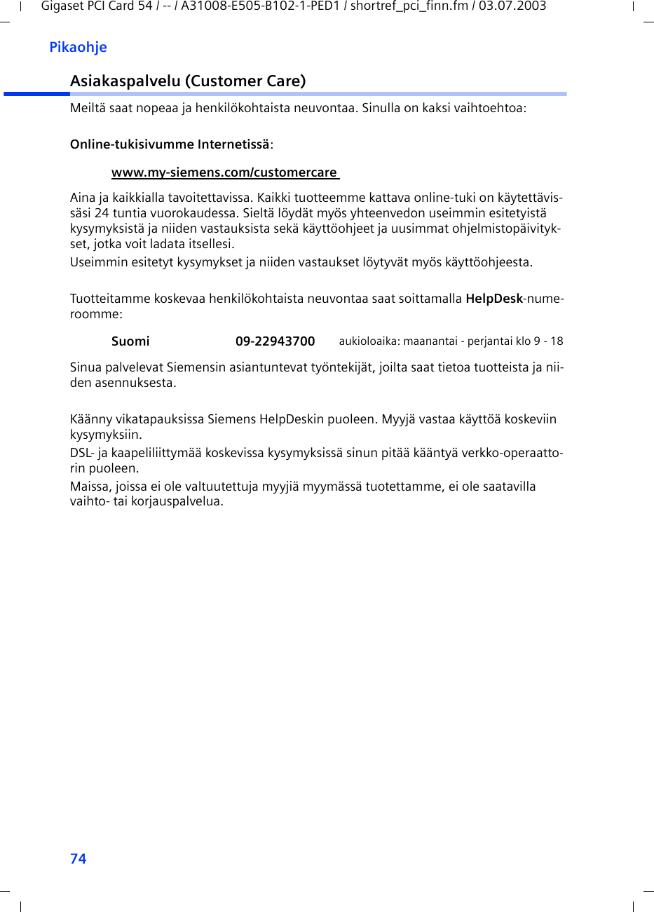 74PikaohjeGigaset PCI Card 54 / -- / A31008-E505-B102-1-PED1 / shortref_pci_finn.fm / 03.07.2003Asiakaspalvelu (Customer Care)Meiltä saat nopeaa ja henkilökohtaista neuvontaa. Sinulla on kaksi vaihtoehtoa:Online-tukisivumme Internetissä: Aina ja kaikkialla tavoitettavissa. Kaikki tuotteemme kattava online-tuki on käytettävis-säsi 24 tuntia vuorokaudessa. Sieltä löydät myös yhteenvedon useimmin esitetyistä kysymyksistä ja niiden vastauksista sekä käyttöohjeet ja uusimmat ohjelmistopäivityk-set, jotka voit ladata itsellesi.Useimmin esitetyt kysymykset ja niiden vastaukset löytyvät myös käyttöohjeesta.Tuotteitamme koskevaa henkilökohtaista neuvontaa saat soittamalla HelpDesk-nume-roomme:Sinua palvelevat Siemensin asiantuntevat työntekijät, joilta saat tietoa tuotteista ja nii-den asennuksesta. Käänny vikatapauksissa Siemens HelpDeskin puoleen. Myyjä vastaa käyttöä koskeviin kysymyksiin.DSL- ja kaapeliliittymää koskevissa kysymyksissä sinun pitää kääntyä verkko-operaatto-rin puoleen. Maissa, joissa ei ole valtuutettuja myyjiä myymässä tuotettamme, ei ole saatavilla vaihto- tai korjauspalvelua.www.my-siemens.com/customercare Suomi 09-22943700 aukioloaika: maanantai - perjantai klo 9 - 18