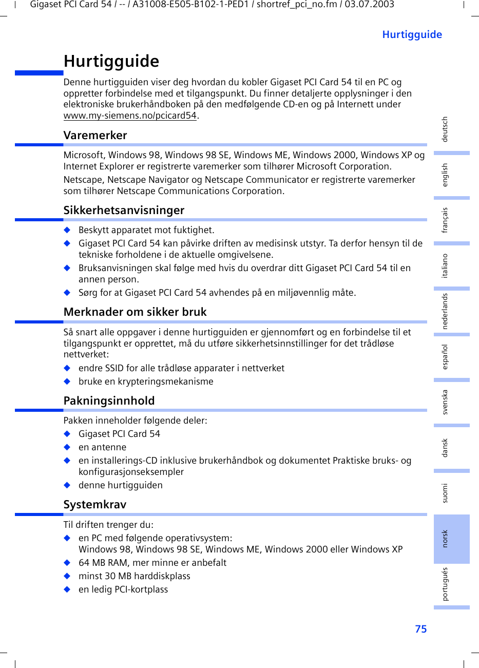 75HurtigguideGigaset PCI Card 54 / -- / A31008-E505-B102-1-PED1 / shortref_pci_no.fm / 03.07.2003deutschenglishfrançaisitalianonederlandsespañolsuomi dansk svenskanorskportuguésHurtigguide Denne hurtigguiden viser deg hvordan du kobler Gigaset PCI Card 54 til en PC og oppretter forbindelse med et tilgangspunkt. Du finner detaljerte opplysninger i den elektroniske brukerhåndboken på den medfølgende CD-en og på Internett under www.my-siemens.no/pcicard54.VaremerkerMicrosoft, Windows 98, Windows 98 SE, Windows ME, Windows 2000, Windows XP og Internet Explorer er registrerte varemerker som tilhører Microsoft Corporation.Netscape, Netscape Navigator og Netscape Communicator er registrerte varemerker som tilhører Netscape Communications Corporation.Sikkerhetsanvisninger◆Beskytt apparatet mot fuktighet.◆Gigaset PCI Card 54 kan påvirke driften av medisinsk utstyr. Ta derfor hensyn til de tekniske forholdene i de aktuelle omgivelsene.◆Bruksanvisningen skal følge med hvis du overdrar ditt Gigaset PCI Card 54 til en annen person.◆Sørg for at Gigaset PCI Card 54 avhendes på en miljøvennlig måte.Merknader om sikker brukSå snart alle oppgaver i denne hurtigguiden er gjennomført og en forbindelse til et tilgangspunkt er opprettet, må du utføre sikkerhetsinnstillinger for det trådløse nettverket:◆endre SSID for alle trådløse apparater i nettverket◆bruke en krypteringsmekanismePakningsinnholdPakken inneholder følgende deler:◆Gigaset PCI Card 54◆en antenne◆en installerings-CD inklusive brukerhåndbok og dokumentet Praktiske bruks- og konfigurasjonseksempler◆denne hurtigguidenSystemkravTil driften trenger du: ◆en PC med følgende operativsystem: Windows 98, Windows 98 SE, Windows ME, Windows 2000 eller Windows XP◆64 MB RAM, mer minne er anbefalt◆minst 30 MB harddiskplass◆en ledig PCI-kortplass