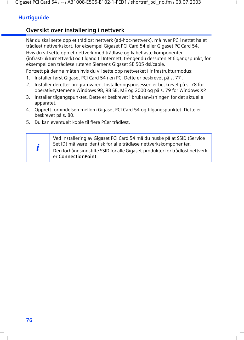 76HurtigguideGigaset PCI Card 54 / -- / A31008-E505-B102-1-PED1 / shortref_pci_no.fm / 03.07.2003Oversikt over installering i nettverkNår du skal sette opp et trådløst nettverk (ad-hoc-nettverk), må hver PC i nettet ha et trådløst nettverkskort, for eksempel Gigaset PCI Card 54 eller Gigaset PC Card 54.Hvis du vil sette opp et nettverk med trådløse og kabelfaste komponenter (infrastrukturnettverk) og tilgang til Internett, trenger du dessuten et tilgangspunkt, for eksempel den trådløse ruteren Siemens Gigaset SE 505 dsl/cable.Fortsett på denne måten hvis du vil sette opp nettverket i infrastrukturmodus:1. Installer først Gigaset PCI Card 54 i en PC. Dette er beskrevet på s. 77 .2. Installer deretter programvaren. Installeringsprosessen er beskrevet på s. 78 for operativsystemene Windows 98, 98 SE, ME og 2000 og på s. 79 for Windows XP.3. Installer tilgangspunktet. Dette er beskrevet i bruksanvisningen for det aktuelle apparatet.4. Opprett forbindelsen mellom Gigaset PCI Card 54 og tilgangspunktet. Dette er beskrevet på s. 80.5. Du kan eventuelt koble til flere PCer trådløst. iVed installering av Gigaset PCI Card 54 må du huske på at SSID (Service Set ID) må være identisk for alle trådløse nettverkskomponenter. Den forhåndsinnstilte SSID for alle Gigaset-produkter for trådløst nettverk er ConnectionPoint. 