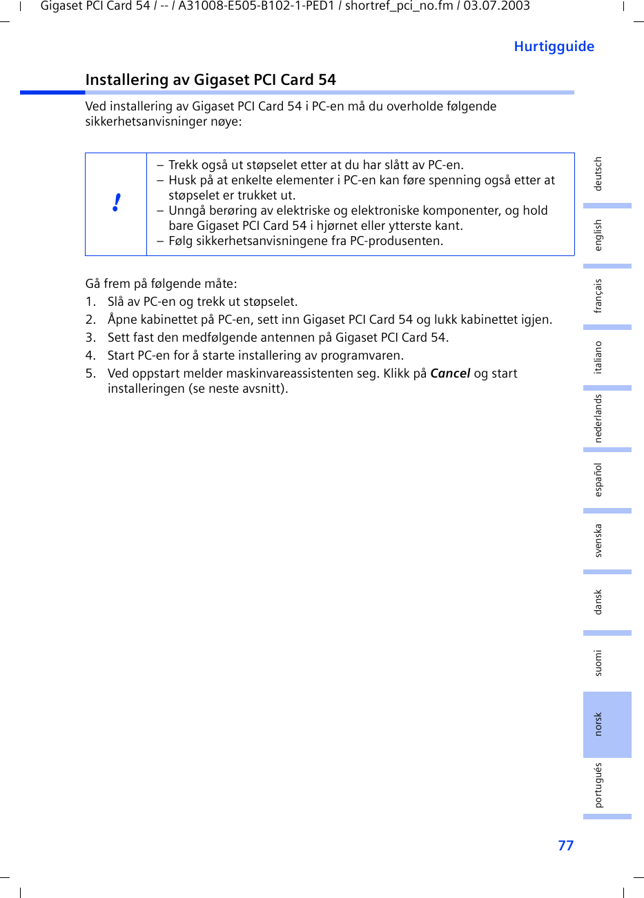 77HurtigguideGigaset PCI Card 54 / -- / A31008-E505-B102-1-PED1 / shortref_pci_no.fm / 03.07.2003deutschenglishfrançaisitalianonederlandsespañolsuomi dansk svenskanorskportuguésInstallering av Gigaset PCI Card 54Ved installering av Gigaset PCI Card 54 i PC-en må du overholde følgende sikkerhetsanvisninger nøye:Gå frem på følgende måte:1. Slå av PC-en og trekk ut støpselet.2. Åpne kabinettet på PC-en, sett inn Gigaset PCI Card 54 og lukk kabinettet igjen.3. Sett fast den medfølgende antennen på Gigaset PCI Card 54.4. Start PC-en for å starte installering av programvaren.5. Ved oppstart melder maskinvareassistenten seg. Klikk på Cancel og start installeringen (se neste avsnitt).!– Trekk også ut støpselet etter at du har slått av PC-en.– Husk på at enkelte elementer i PC-en kan føre spenning også etter at støpselet er trukket ut.– Unngå berøring av elektriske og elektroniske komponenter, og hold bare Gigaset PCI Card 54 i hjørnet eller ytterste kant. – Følg sikkerhetsanvisningene fra PC-produsenten.