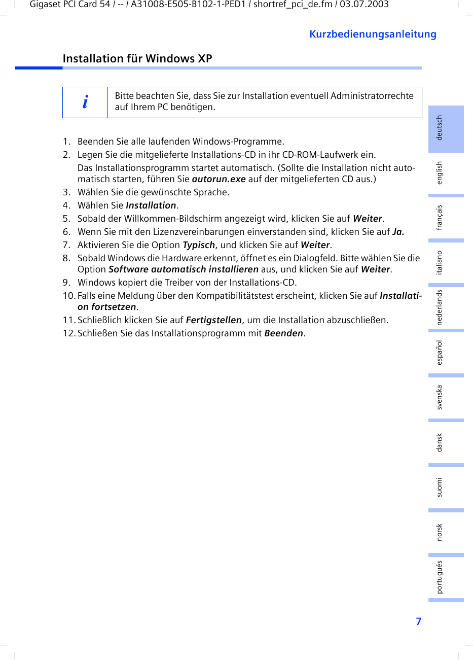 7KurzbedienungsanleitungGigaset PCI Card 54 / -- / A31008-E505-B102-1-PED1 / shortref_pci_de.fm / 03.07.2003deutschenglishfrançaisitalianonederlandsespañolsuomi dansk svenskanorskportuguésInstallation für Windows XP1. Beenden Sie alle laufenden Windows-Programme.2. Legen Sie die mitgelieferte Installations-CD in ihr CD-ROM-Laufwerk ein.Das Installationsprogramm startet automatisch. (Sollte die Installation nicht auto-matisch starten, führen Sie autorun.exe auf der mitgelieferten CD aus.)3. Wählen Sie die gewünschte Sprache.4. Wählen Sie Installation.5. Sobald der Willkommen-Bildschirm angezeigt wird, klicken Sie auf Weiter.6. Wenn Sie mit den Lizenzvereinbarungen einverstanden sind, klicken Sie auf Ja.7. Aktivieren Sie die Option Typisch, und klicken Sie auf Weiter.8. Sobald Windows die Hardware erkennt, öffnet es ein Dialogfeld. Bitte wählen Sie die Option Software automatisch installieren aus, und klicken Sie auf Weiter.9. Windows kopiert die Treiber von der Installations-CD.10.Falls eine Meldung über den Kompatibilitätstest erscheint, klicken Sie auf Installati-on fortsetzen.11.Schließlich klicken Sie auf Fertigstellen, um die Installation abzuschließen.12.Schließen Sie das Installationsprogramm mit Beenden.iBitte beachten Sie, dass Sie zur Installation eventuell Administratorrechte auf Ihrem PC benötigen.