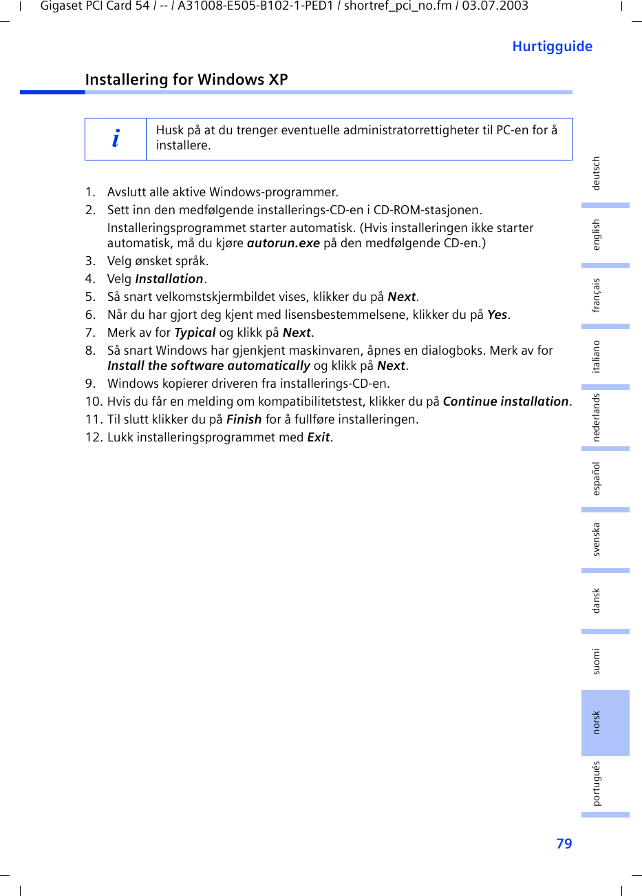 79HurtigguideGigaset PCI Card 54 / -- / A31008-E505-B102-1-PED1 / shortref_pci_no.fm / 03.07.2003deutschenglishfrançaisitalianonederlandsespañolsuomi dansk svenskanorskportuguésInstallering for Windows XP1. Avslutt alle aktive Windows-programmer.2. Sett inn den medfølgende installerings-CD-en i CD-ROM-stasjonen.Installeringsprogrammet starter automatisk. (Hvis installeringen ikke starter automatisk, må du kjøre autorun.exe på den medfølgende CD-en.)3. Velg ønsket språk.4. Velg Installation.5. Så snart velkomstskjermbildet vises, klikker du på Next.6. Når du har gjort deg kjent med lisensbestemmelsene, klikker du på Yes.7. Merk av for Typical og klikk på Next.8. Så snart Windows har gjenkjent maskinvaren, åpnes en dialogboks. Merk av for Install the software automatically og klikk på Next.9. Windows kopierer driveren fra installerings-CD-en.10. Hvis du får en melding om kompatibilitetstest, klikker du på Continue installation.11. Til slutt klikker du på Finish for å fullføre installeringen.12. Lukk installeringsprogrammet med Exit.iHusk på at du trenger eventuelle administratorrettigheter til PC-en for å installere.