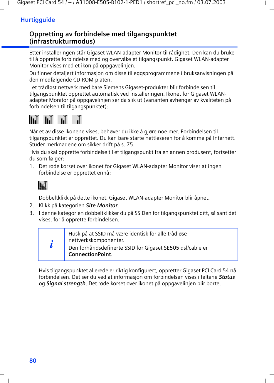 80HurtigguideGigaset PCI Card 54 / -- / A31008-E505-B102-1-PED1 / shortref_pci_no.fm / 03.07.2003Oppretting av forbindelse med tilgangspunktet (infrastrukturmodus)Etter installeringen står Gigaset WLAN-adapter Monitor til rådighet. Den kan du bruke til å opprette forbindelse med og overvåke et tilgangspunkt. Gigaset WLAN-adapter Monitor vises med et ikon på oppgavelinjen.Du finner detaljert informasjon om disse tilleggsprogrammene i bruksanvisningen på den medfølgende CD-ROM-platen.I et trådløst nettverk med bare Siemens Gigaset-produkter blir forbindelsen til tilgangspunktet opprettet automatisk ved installeringen. Ikonet for Gigaset WLAN-adapter Monitor på oppgavelinjen ser da slik ut (varianten avhenger av kvaliteten på forbindelsen til tilgangspunktet):Når et av disse ikonene vises, behøver du ikke å gjøre noe mer. Forbindelsen til tilgangspunktet er opprettet. Du kan bare starte nettleseren for å komme på Internett. Studer merknadene om sikker drift på s. 75.Hvis du skal opprette forbindelse til et tilgangspunkt fra en annen produsent, fortsetter du som følger:1. Det røde korset over ikonet for Gigaset WLAN-adapter Monitor viser at ingen forbindelse er opprettet ennå:Dobbeltklikk på dette ikonet. Gigaset WLAN-adapter Monitor blir åpnet.2. Klikk på kategorien Site Monitor.3. I denne kategorien dobbeltklikker du på SSIDen for tilgangspunktet ditt, så sant det vises, for å opprette forbindelsen.Hvis tilgangspunktet allerede er riktig konfigurert, oppretter Gigaset PCI Card 54 nå forbindelsen. Det ser du ved at informasjon om forbindelsen vises i feltene Status og Signal strength. Det røde korset over ikonet på oppgavelinjen blir borte.iHusk på at SSID må være identisk for alle trådløse nettverkskomponenter. Den forhåndsdefinerte SSID for Gigaset SE505 dsl/cable er ConnectionPoint. 