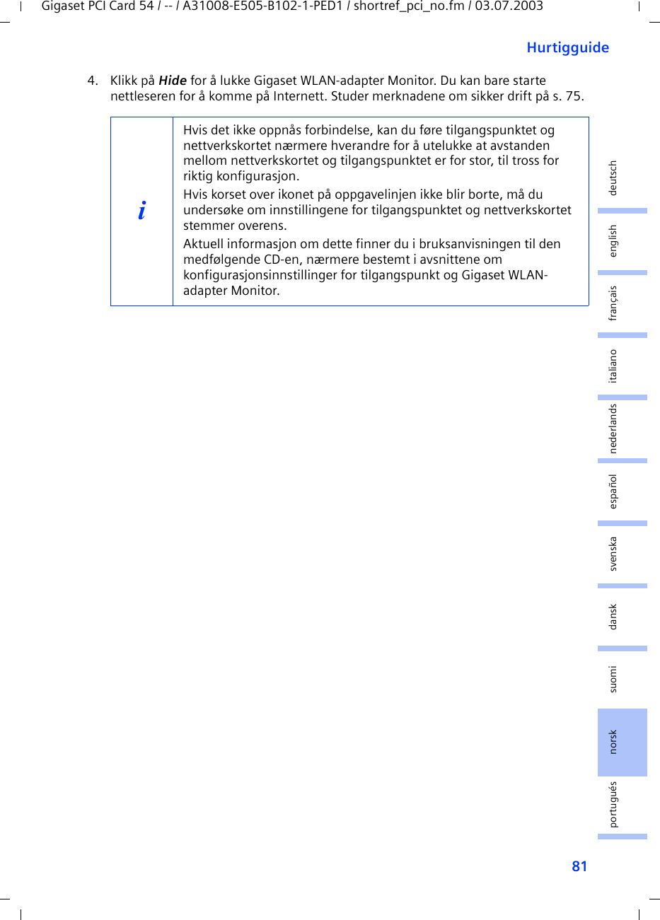 81HurtigguideGigaset PCI Card 54 / -- / A31008-E505-B102-1-PED1 / shortref_pci_no.fm / 03.07.2003deutschenglishfrançaisitalianonederlandsespañolsuomi dansk svenskanorskportugués4. Klikk på Hide for å lukke Gigaset WLAN-adapter Monitor. Du kan bare starte nettleseren for å komme på Internett. Studer merknadene om sikker drift på s. 75.iHvis det ikke oppnås forbindelse, kan du føre tilgangspunktet og nettverkskortet nærmere hverandre for å utelukke at avstanden mellom nettverkskortet og tilgangspunktet er for stor, til tross for riktig konfigurasjon.Hvis korset over ikonet på oppgavelinjen ikke blir borte, må du undersøke om innstillingene for tilgangspunktet og nettverkskortet stemmer overens.Aktuell informasjon om dette finner du i bruksanvisningen til den medfølgende CD-en, nærmere bestemt i avsnittene om konfigurasjonsinnstillinger for tilgangspunkt og Gigaset WLAN-adapter Monitor.
