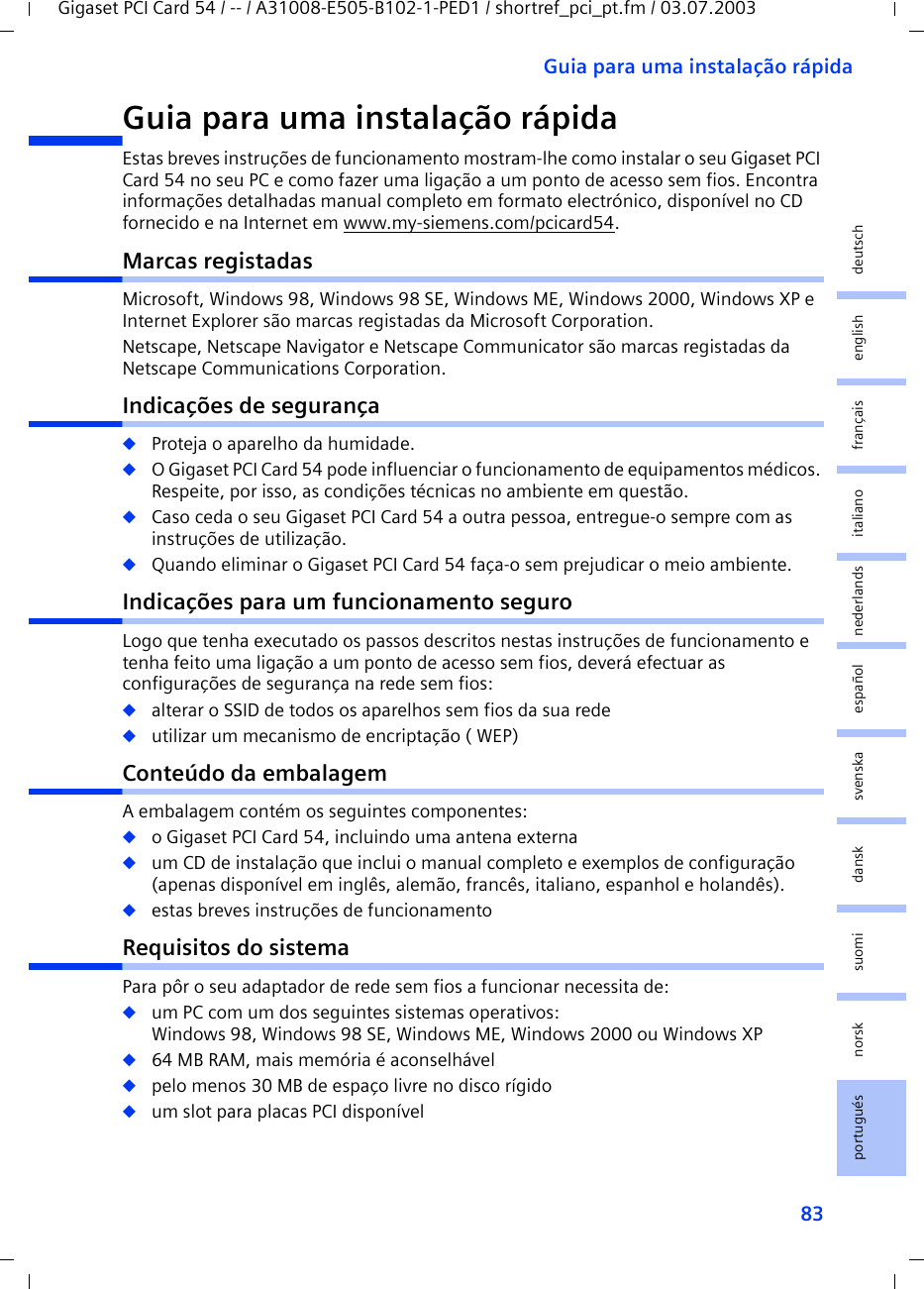 83Guia para uma instalação rápidaGigaset PCI Card 54 / -- / A31008-E505-B102-1-PED1 / shortref_pci_pt.fm / 03.07.2003deutschenglishfrançaisitalianonederlandsespañolsuomi dansk svenskanorskportuguésGuia para uma instalação rápidaEstas breves instruções de funcionamento mostram-lhe como instalar o seu Gigaset PCI Card 54 no seu PC e como fazer uma ligação a um ponto de acesso sem fios. Encontra informações detalhadas manual completo em formato electrónico, disponível no CD fornecido e na Internet em www.my-siemens.com/pcicard54.Marcas registadasMicrosoft, Windows 98, Windows 98 SE, Windows ME, Windows 2000, Windows XP e Internet Explorer são marcas registadas da Microsoft Corporation.Netscape, Netscape Navigator e Netscape Communicator são marcas registadas da Netscape Communications Corporation.Indicações de segurança◆Proteja o aparelho da humidade.◆O Gigaset PCI Card 54 pode influenciar o funcionamento de equipamentos médicos. Respeite, por isso, as condições técnicas no ambiente em questão.◆Caso ceda o seu Gigaset PCI Card 54 a outra pessoa, entregue-o sempre com as instruções de utilização.◆Quando eliminar o Gigaset PCI Card 54 faça-o sem prejudicar o meio ambiente.Indicações para um funcionamento seguroLogo que tenha executado os passos descritos nestas instruções de funcionamento e tenha feito uma ligação a um ponto de acesso sem fios, deverá efectuar as configurações de segurança na rede sem fios:◆alterar o SSID de todos os aparelhos sem fios da sua rede◆utilizar um mecanismo de encriptação ( WEP)Conteúdo da embalagemA embalagem contém os seguintes componentes:◆o Gigaset PCI Card 54, incluindo uma antena externa◆um CD de instalação que inclui o manual completo e exemplos de configuração (apenas disponível em inglês, alemão, francês, italiano, espanhol e holandês).◆estas breves instruções de funcionamentoRequisitos do sistemaPara pôr o seu adaptador de rede sem fios a funcionar necessita de: ◆um PC com um dos seguintes sistemas operativos: Windows 98, Windows 98 SE, Windows ME, Windows 2000 ou Windows XP◆64 MB RAM, mais memória é aconselhável◆pelo menos 30 MB de espaço livre no disco rígido◆um slot para placas PCI disponível