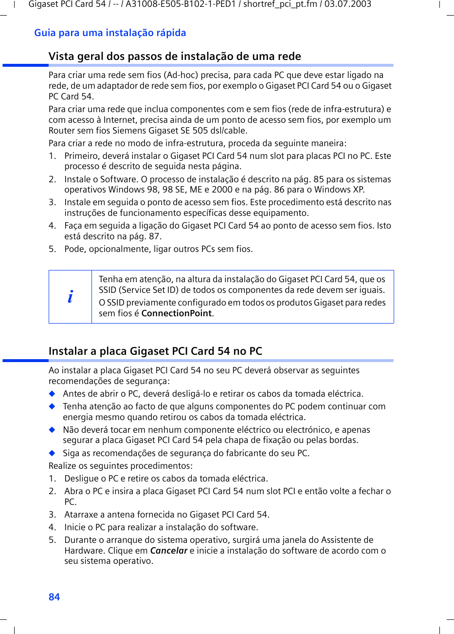 84Guia para uma instalação rápidaGigaset PCI Card 54 / -- / A31008-E505-B102-1-PED1 / shortref_pci_pt.fm / 03.07.2003Vista geral dos passos de instalação de uma redePara criar uma rede sem fios (Ad-hoc) precisa, para cada PC que deve estar ligado na rede, de um adaptador de rede sem fios, por exemplo o Gigaset PCI Card 54 ou o Gigaset PC Card 54.Para criar uma rede que inclua componentes com e sem fios (rede de infra-estrutura) e com acesso à Internet, precisa ainda de um ponto de acesso sem fios, por exemplo um Router sem fios Siemens Gigaset SE 505 dsl/cable.Para criar a rede no modo de infra-estrutura, proceda da seguinte maneira:1. Primeiro, deverá instalar o Gigaset PCI Card 54 num slot para placas PCI no PC. Este processo é descrito de seguida nesta página. 2. Instale o Software. O processo de instalação é descrito na pág. 85 para os sistemas operativos Windows 98, 98 SE, ME e 2000 e na pág. 86 para o Windows XP.3. Instale em seguida o ponto de acesso sem fios. Este procedimento está descrito nas instruções de funcionamento específicas desse equipamento.4. Faça em seguida a ligação do Gigaset PCI Card 54 ao ponto de acesso sem fios. Isto está descrito na pág. 87.5. Pode, opcionalmente, ligar outros PCs sem fios. Instalar a placa Gigaset PCI Card 54 no PCAo instalar a placa Gigaset PCI Card 54 no seu PC deverá observar as seguintes recomendações de segurança:◆Antes de abrir o PC, deverá desligá-lo e retirar os cabos da tomada eléctrica.◆Tenha atenção ao facto de que alguns componentes do PC podem continuar com energia mesmo quando retirou os cabos da tomada eléctrica.◆Não deverá tocar em nenhum componente eléctrico ou electrónico, e apenas segurar a placa Gigaset PCI Card 54 pela chapa de fixação ou pelas bordas.◆Siga as recomendações de segurança do fabricante do seu PC.Realize os seguintes procedimentos:1. Desligue o PC e retire os cabos da tomada eléctrica.2. Abra o PC e insira a placa Gigaset PCI Card 54 num slot PCI e então volte a fechar o PC.3. Atarraxe a antena fornecida no Gigaset PCI Card 54.4. Inicie o PC para realizar a instalação do software.5. Durante o arranque do sistema operativo, surgirá uma janela do Assistente de Hardware. Clique em Cancelar e inicie a instalação do software de acordo com o seu sistema operativo.iTenha em atenção, na altura da instalação do Gigaset PCI Card 54, que os SSID (Service Set ID) de todos os componentes da rede devem ser iguais. O SSID previamente configurado em todos os produtos Gigaset para redes sem fios é ConnectionPoint. 