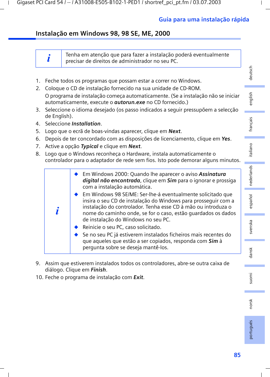 85Guia para uma instalação rápidaGigaset PCI Card 54 / -- / A31008-E505-B102-1-PED1 / shortref_pci_pt.fm / 03.07.2003deutschenglishfrançaisitalianonederlandsespañolsuomi dansk svenskanorskportuguésInstalação em Windows 98, 98 SE, ME, 20001. Feche todos os programas que possam estar a correr no Windows.2. Coloque o CD de instalação fornecido na sua unidade de CD-ROM.O programa de instalação começa automaticamente. (Se a instalação não se iniciar automaticamente, execute o autorun.exe no CD fornecido.)3. Seleccione o idioma desejado (os passo indicados a seguir pressupõem a selecção de English).4. Seleccione Installation.5. Logo que o ecrã de boas-vindas aparecer, clique em Next.6. Depois de ter concordado com as disposições de licenciamento, clique em Yes.7. Active a opção Typical e clique em Next.8. Logo que o Windows reconheça o Hardware, instala automaticamente o controlador para o adaptador de rede sem fios. Isto pode demorar alguns minutos.9. Assim que estiverem instalados todos os controladores, abre-se outra caixa de diálogo. Clique em Finish.10. Feche o programa de instalação com Exit.iTenha em atenção que para fazer a instalação poderá eventualmente precisar de direitos de administrador no seu PC.i◆Em Windows 2000: Quando lhe aparecer o aviso Assinatura digital não encontrada, clique em Sim para o ignorar e prossiga com a instalação automática. ◆Em Windows 98 SE/ME: Ser-lhe-á eventualmente solicitado que insira o seu CD de instalação do Windows para prosseguir com a instalação do controlador. Tenha esse CD à mão ou introduza o nome do caminho onde, se for o caso, estão guardados os dados de instalação do Windows no seu PC.◆Reinicie o seu PC, caso solicitado.◆Se no seu PC já estiverem instalados ficheiros mais recentes do que aqueles que estão a ser copiados, responda com Sim à pergunta sobre se deseja mantê-los. 