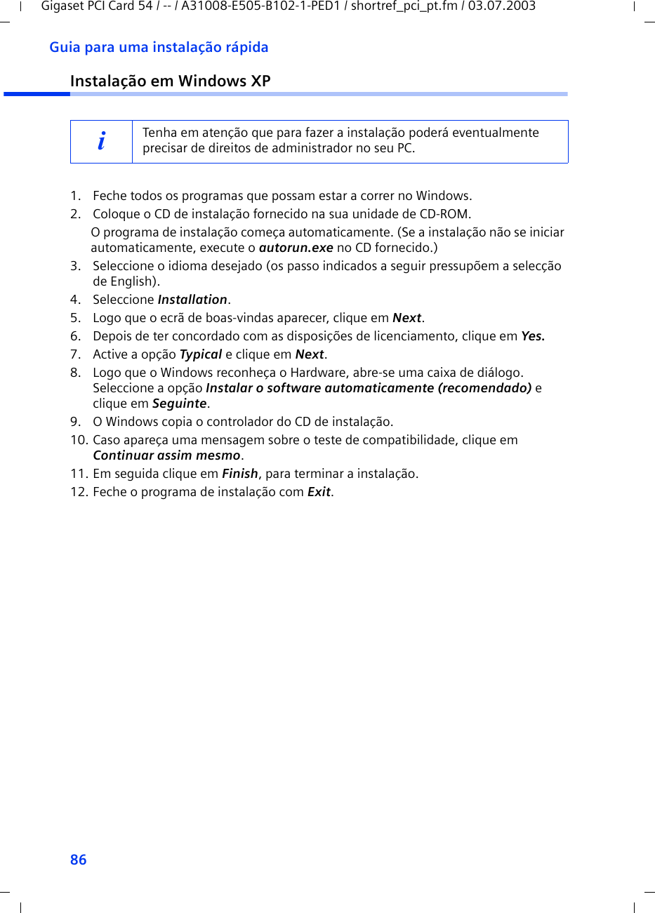 86Guia para uma instalação rápidaGigaset PCI Card 54 / -- / A31008-E505-B102-1-PED1 / shortref_pci_pt.fm / 03.07.2003Instalação em Windows XP1. Feche todos os programas que possam estar a correr no Windows.2. Coloque o CD de instalação fornecido na sua unidade de CD-ROM.O programa de instalação começa automaticamente. (Se a instalação não se iniciar automaticamente, execute o autorun.exe no CD fornecido.)3. Seleccione o idioma desejado (os passo indicados a seguir pressupõem a selecção de English).4. Seleccione Installation.5. Logo que o ecrã de boas-vindas aparecer, clique em Next.6. Depois de ter concordado com as disposições de licenciamento, clique em Yes.7. Active a opção Typical e clique em Next.8. Logo que o Windows reconheça o Hardware, abre-se uma caixa de diálogo. Seleccione a opção Instalar o software automaticamente (recomendado) e clique em Seguinte.9. O Windows copia o controlador do CD de instalação.10. Caso apareça uma mensagem sobre o teste de compatibilidade, clique em Continuar assim mesmo.11. Em seguida clique em Finish, para terminar a instalação.12. Feche o programa de instalação com Exit.iTenha em atenção que para fazer a instalação poderá eventualmente precisar de direitos de administrador no seu PC.