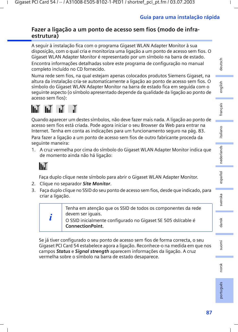 87Guia para uma instalação rápidaGigaset PCI Card 54 / -- / A31008-E505-B102-1-PED1 / shortref_pci_pt.fm / 03.07.2003deutschenglishfrançaisitalianonederlandsespañolsuomi dansk svenskanorskportuguésFazer a ligação a um ponto de acesso sem fios (modo de infra-estrutura)A seguir à instalação fica com o programa Gigaset WLAN Adapter Monitor à sua disposição, com o qual cria e monitoriza uma ligação a um ponto de acesso sem fios. O Gigaset WLAN Adapter Monitor é representado por um símbolo na barra de estado.Encontra informações detalhadas sobre este programa de configuração no manual completo incluído no CD fornecido.Numa rede sem fios, na qual estejam apenas colocados produtos Siemens Gigaset, na altura da instalação cria-se automaticamente a ligação ao ponto de acesso sem fios. O símbolo do Gigaset WLAN Adapter Monitor na barra de estado fica em seguida com o seguinte aspecto (o símbolo apresentado depende da qualidade da ligação ao ponto de acesso sem fios):Quando aparecer um destes símbolos, não deve fazer mais nada. A ligação ao ponto de acesso sem fios está criada. Pode agora iniciar o seu Browser da Web para entrar na Internet. Tenha em conta as indicações para um funcionamento seguro na pág. 83.Para fazer a ligação a um ponto de acesso sem fios de outro fabricante proceda da seguinte maneira:1. A cruz vermelha por cima do símbolo do Gigaset WLAN Adapter Monitor indica que de momento ainda não há ligação:Faça duplo clique neste símbolo para abrir o Gigaset WLAN Adapter Monitor.2. Clique no separador Site Monitor.3. Faça duplo clique no SSID do seu ponto de acesso sem fios, desde que indicado, para criar a ligação.Se já tiver configurado o seu ponto de acesso sem fios de forma correcta, o seu Gigaset PCI Card 54 estabelece agora a ligação. Reconhece-o na medida em que nos campos Status e Signal strength aparecem informações da ligação. A cruz vermelha sobre o símbolo na barra de estado desaparece.iTenha em atenção que os SSID de todos os componentes da rede devem ser iguais. O SSID inicialmente configurado no Gigaset SE 505 dsl/cable é ConnectionPoint. 