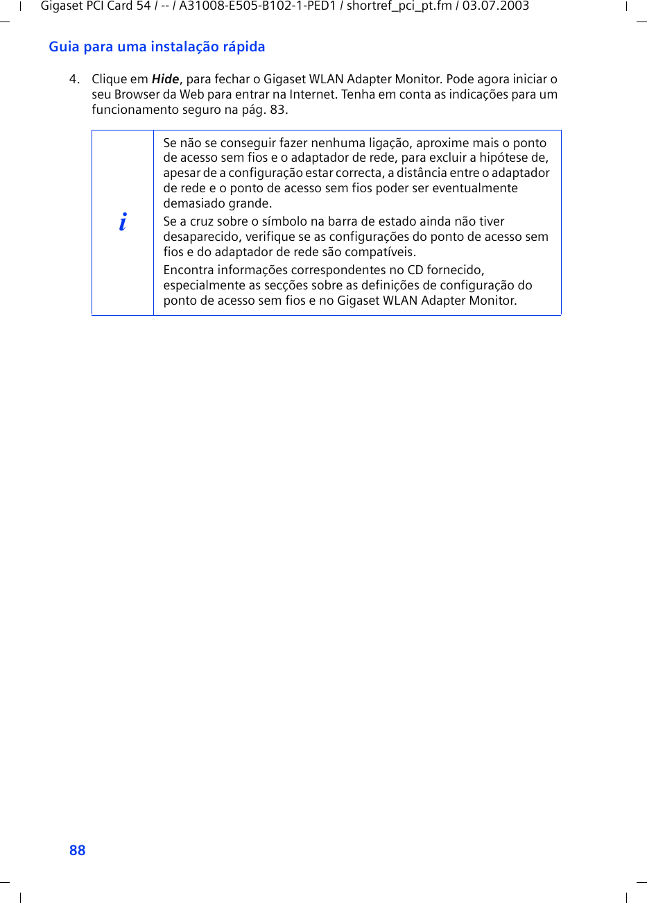 88Guia para uma instalação rápidaGigaset PCI Card 54 / -- / A31008-E505-B102-1-PED1 / shortref_pci_pt.fm / 03.07.20034. Clique em Hide, para fechar o Gigaset WLAN Adapter Monitor. Pode agora iniciar o seu Browser da Web para entrar na Internet. Tenha em conta as indicações para um funcionamento seguro na pág. 83.iSe não se conseguir fazer nenhuma ligação, aproxime mais o ponto de acesso sem fios e o adaptador de rede, para excluir a hipótese de, apesar de a configuração estar correcta, a distância entre o adaptador de rede e o ponto de acesso sem fios poder ser eventualmente demasiado grande.Se a cruz sobre o símbolo na barra de estado ainda não tiver desaparecido, verifique se as configurações do ponto de acesso sem fios e do adaptador de rede são compatíveis.Encontra informações correspondentes no CD fornecido, especialmente as secções sobre as definições de configuração do ponto de acesso sem fios e no Gigaset WLAN Adapter Monitor.