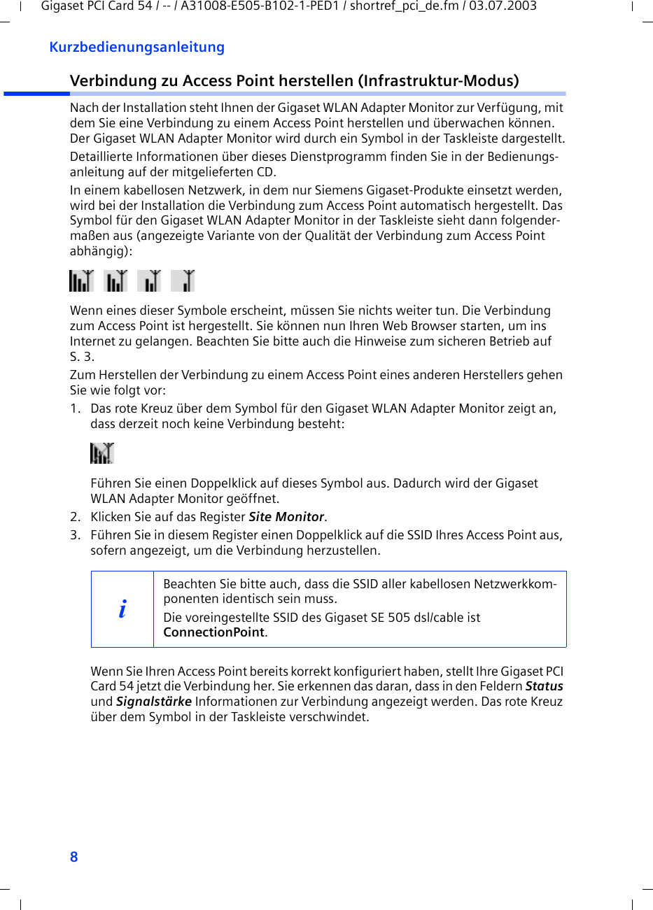 8KurzbedienungsanleitungGigaset PCI Card 54 / -- / A31008-E505-B102-1-PED1 / shortref_pci_de.fm / 03.07.2003Verbindung zu Access Point herstellen (Infrastruktur-Modus)Nach der Installation steht Ihnen der Gigaset WLAN Adapter Monitor zur Verfügung, mit dem Sie eine Verbindung zu einem Access Point herstellen und überwachen können. Der Gigaset WLAN Adapter Monitor wird durch ein Symbol in der Taskleiste dargestellt.Detaillierte Informationen über dieses Dienstprogramm finden Sie in der Bedienungs-anleitung auf der mitgelieferten CD.In einem kabellosen Netzwerk, in dem nur Siemens Gigaset-Produkte einsetzt werden, wird bei der Installation die Verbindung zum Access Point automatisch hergestellt. Das Symbol für den Gigaset WLAN Adapter Monitor in der Taskleiste sieht dann folgender-maßen aus (angezeigte Variante von der Qualität der Verbindung zum Access Point abhängig):  Wenn eines dieser Symbole erscheint, müssen Sie nichts weiter tun. Die Verbindung zum Access Point ist hergestellt. Sie können nun Ihren Web Browser starten, um ins Internet zu gelangen. Beachten Sie bitte auch die Hinweise zum sicheren Betrieb auf S. 3.Zum Herstellen der Verbindung zu einem Access Point eines anderen Herstellers gehen Sie wie folgt vor:1. Das rote Kreuz über dem Symbol für den Gigaset WLAN Adapter Monitor zeigt an, dass derzeit noch keine Verbindung besteht:Führen Sie einen Doppelklick auf dieses Symbol aus. Dadurch wird der Gigaset WLAN Adapter Monitor geöffnet.2. Klicken Sie auf das Register Site Monitor.3. Führen Sie in diesem Register einen Doppelklick auf die SSID Ihres Access Point aus, sofern angezeigt, um die Verbindung herzustellen.Wenn Sie Ihren Access Point bereits korrekt konfiguriert haben, stellt Ihre Gigaset PCI Card 54 jetzt die Verbindung her. Sie erkennen das daran, dass in den Feldern Status und Signalstärke Informationen zur Verbindung angezeigt werden. Das rote Kreuz über dem Symbol in der Taskleiste verschwindet.iBeachten Sie bitte auch, dass die SSID aller kabellosen Netzwerkkom-ponenten identisch sein muss. Die voreingestellte SSID des Gigaset SE 505 dsl/cable ist ConnectionPoint. 