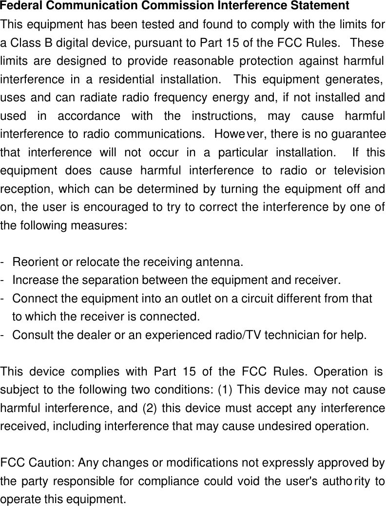  Federal Communication Commission Interference Statement This equipment has been tested and found to comply with the limits for a Class B digital device, pursuant to Part 15 of the FCC Rules.  These limits are designed to provide reasonable protection against harmful interference in a residential installation.  This equipment generates, uses and can radiate radio frequency energy and, if not installed and used in accordance with the instructions, may cause harmful interference to radio communications.  However, there is no guarantee that interference will not occur in a particular installation.  If this equipment does cause harmful interference to radio or television reception, which can be determined by turning the equipment off and on, the user is encouraged to try to correct the interference by one of the following measures:  - Reorient or relocate the receiving antenna. - Increase the separation between the equipment and receiver. - Connect the equipment into an outlet on a circuit different from that to which the receiver is connected. - Consult the dealer or an experienced radio/TV technician for help.  This device complies with Part 15 of the FCC Rules. Operation is subject to the following two conditions: (1) This device may not cause harmful interference, and (2) this device must accept any interference received, including interference that may cause undesired operation.  FCC Caution: Any changes or modifications not expressly approved by the party responsible for compliance could void the user&apos;s authority to operate this equipment.   