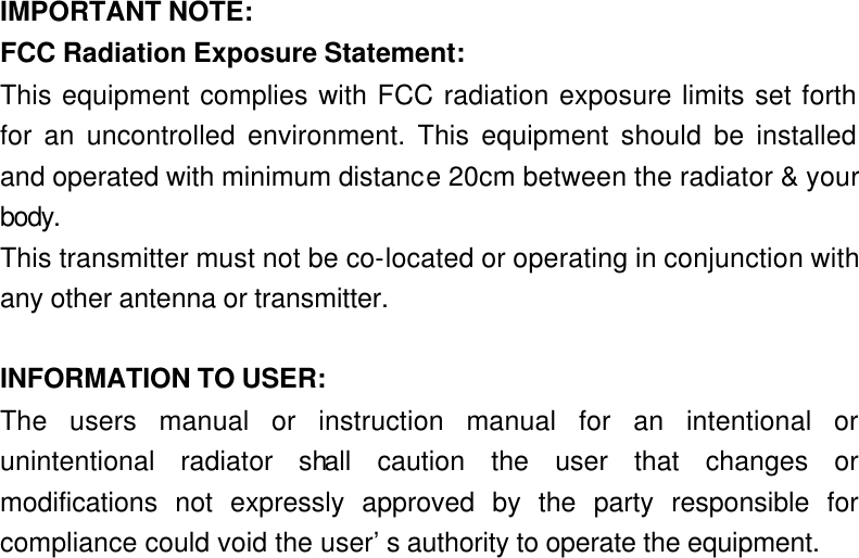  IMPORTANT NOTE: FCC Radiation Exposure Statement: This equipment complies with FCC radiation exposure limits set forth for an uncontrolled environment. This equipment should be installed and operated with minimum distance 20cm between the radiator &amp; your body. This transmitter must not be co-located or operating in conjunction with any other antenna or transmitter.  INFORMATION TO USER: The users manual or instruction manual for an intentional or unintentional radiator shall caution the user that changes or modifications not expressly approved by the party responsible for compliance could void the user’s authority to operate the equipment. 