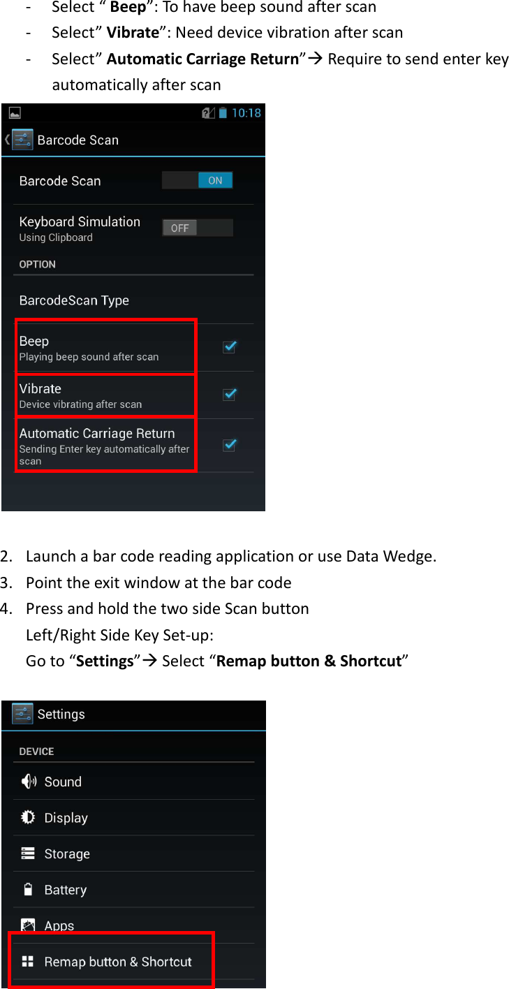 - Select “ Beep”: To have beep sound after scan - Select” Vibrate”: Need device vibration after scan - Select” Automatic Carriage Return” Require to send enter key automatically after scan   2. Launch a bar code reading application or use Data Wedge.   3. Point the exit window at the bar code   4. Press and hold the two side Scan button   Left/Right Side Key Set-up:   Go to “Settings” Select “Remap button &amp; Shortcut”     