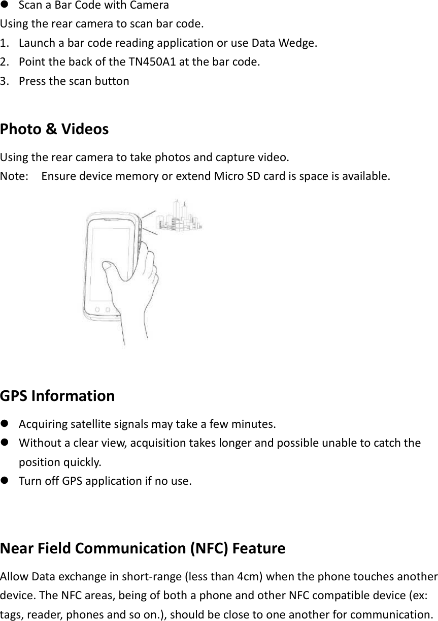  Scan a Bar Code with Camera Using the rear camera to scan bar code.   1. Launch a bar code reading application or use Data Wedge.   2. Point the back of the TN450A1 at the bar code.   3. Press the scan button    Photo &amp; Videos   Using the rear camera to take photos and capture video.   Note:    Ensure device memory or extend Micro SD card is space is available.     GPS Information  Acquiring satellite signals may take a few minutes.    Without a clear view, acquisition takes longer and possible unable to catch the position quickly.  Turn off GPS application if no use.     Near Field Communication (NFC) Feature   Allow Data exchange in short-range (less than 4cm) when the phone touches another device. The NFC areas, being of both a phone and other NFC compatible device (ex: tags, reader, phones and so on.), should be close to one another for communication.    