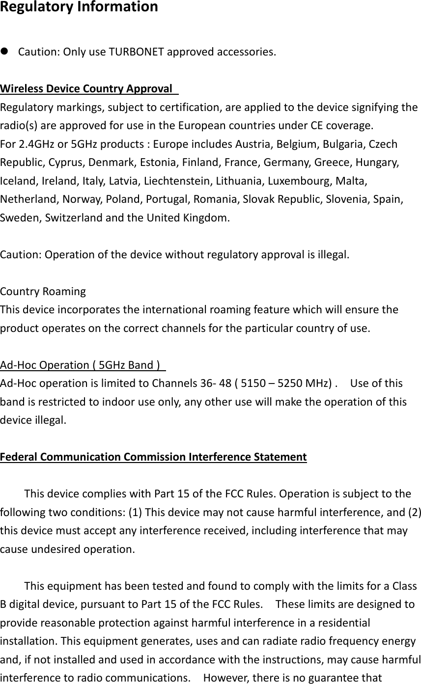 Regulatory Information   Caution: Only use TURBONET approved accessories.    Wireless Device Country Approval   Regulatory markings, subject to certification, are applied to the device signifying the radio(s) are approved for use in the European countries under CE coverage. For 2.4GHz or 5GHz products : Europe includes Austria, Belgium, Bulgaria, Czech Republic, Cyprus, Denmark, Estonia, Finland, France, Germany, Greece, Hungary, Iceland, Ireland, Italy, Latvia, Liechtenstein, Lithuania, Luxembourg, Malta, Netherland, Norway, Poland, Portugal, Romania, Slovak Republic, Slovenia, Spain, Sweden, Switzerland and the United Kingdom.    Caution: Operation of the device without regulatory approval is illegal.    Country Roaming   This device incorporates the international roaming feature which will ensure the product operates on the correct channels for the particular country of use.    Ad-Hoc Operation ( 5GHz Band )   Ad-Hoc operation is limited to Channels 36- 48 ( 5150 – 5250 MHz) .    Use of this band is restricted to indoor use only, any other use will make the operation of this device illegal.    Federal Communication Commission Interference Statement      This device complies with Part 15 of the FCC Rules. Operation is subject to the following two conditions: (1) This device may not cause harmful interference, and (2) this device must accept any interference received, including interference that may cause undesired operation.      This equipment has been tested and found to comply with the limits for a Class B digital device, pursuant to Part 15 of the FCC Rules.    These limits are designed to provide reasonable protection against harmful interference in a residential installation. This equipment generates, uses and can radiate radio frequency energy and, if not installed and used in accordance with the instructions, may cause harmful interference to radio communications.    However, there is no guarantee that 