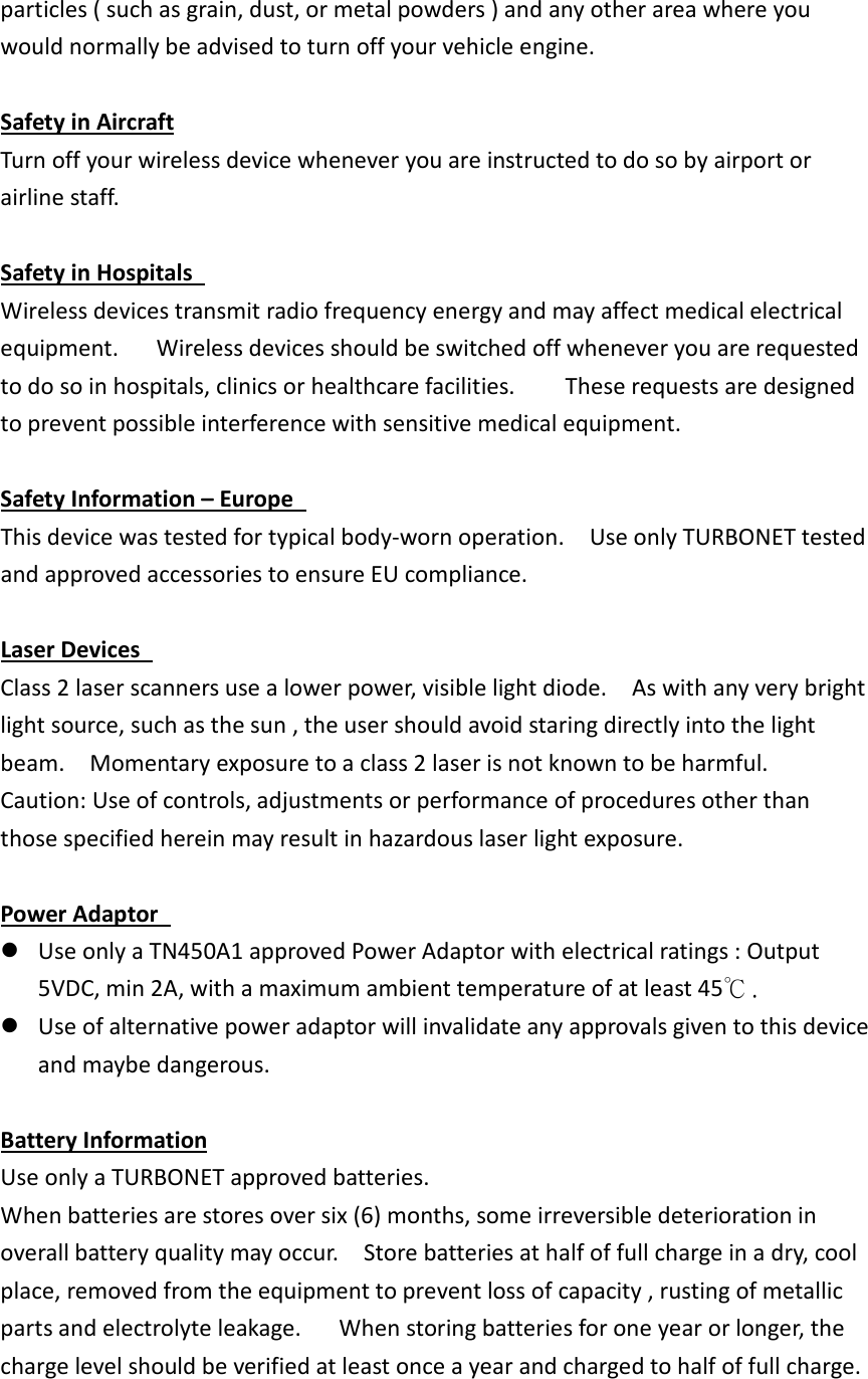 particles ( such as grain, dust, or metal powders ) and any other area where you would normally be advised to turn off your vehicle engine.    Safety in Aircraft Turn off your wireless device whenever you are instructed to do so by airport or airline staff.      Safety in Hospitals   Wireless devices transmit radio frequency energy and may affect medical electrical equipment.      Wireless devices should be switched off whenever you are requested to do so in hospitals, clinics or healthcare facilities.        These requests are designed to prevent possible interference with sensitive medical equipment.  Safety Information – Europe   This device was tested for typical body-worn operation.    Use only TURBONET tested and approved accessories to ensure EU compliance.  Laser Devices   Class 2 laser scanners use a lower power, visible light diode.    As with any very bright light source, such as the sun , the user should avoid staring directly into the light beam.    Momentary exposure to a class 2 laser is not known to be harmful.   Caution: Use of controls, adjustments or performance of procedures other than those specified herein may result in hazardous laser light exposure.    Power Adaptor    Use only a TN450A1 approved Power Adaptor with electrical ratings : Output 5VDC, min 2A, with a maximum ambient temperature of at least 45℃.  Use of alternative power adaptor will invalidate any approvals given to this device and maybe dangerous.    Battery Information Use only a TURBONET approved batteries.   When batteries are stores over six (6) months, some irreversible deterioration in overall battery quality may occur.    Store batteries at half of full charge in a dry, cool place, removed from the equipment to prevent loss of capacity , rusting of metallic parts and electrolyte leakage.      When storing batteries for one year or longer, the charge level should be verified at least once a year and charged to half of full charge.  