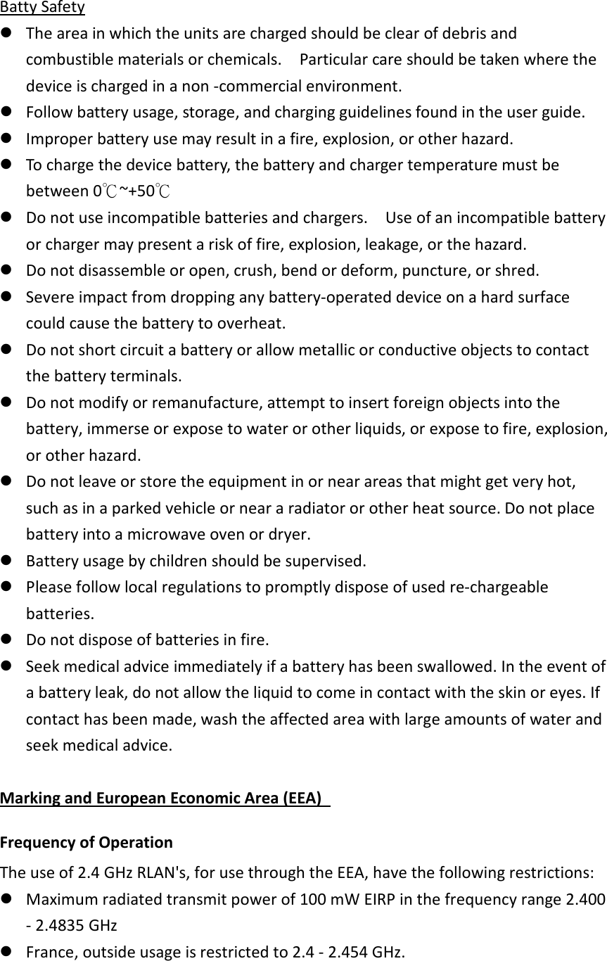  Batty Safety  The area in which the units are charged should be clear of debris and combustible materials or chemicals.    Particular care should be taken where the device is charged in a non -commercial environment.    Follow battery usage, storage, and charging guidelines found in the user guide.    Improper battery use may result in a fire, explosion, or other hazard.    To charge the device battery, the battery and charger temperature must be between 0℃~+50℃  Do not use incompatible batteries and chargers.    Use of an incompatible battery or charger may present a risk of fire, explosion, leakage, or the hazard.    Do not disassemble or open, crush, bend or deform, puncture, or shred.    Severe impact from dropping any battery-operated device on a hard surface could cause the battery to overheat.    Do not short circuit a battery or allow metallic or conductive objects to contact the battery terminals.    Do not modify or remanufacture, attempt to insert foreign objects into the battery, immerse or expose to water or other liquids, or expose to fire, explosion, or other hazard.    Do not leave or store the equipment in or near areas that might get very hot, such as in a parked vehicle or near a radiator or other heat source. Do not place battery into a microwave oven or dryer.    Battery usage by children should be supervised.    Please follow local regulations to promptly dispose of used re-chargeable batteries.    Do not dispose of batteries in fire.    Seek medical advice immediately if a battery has been swallowed. In the event of a battery leak, do not allow the liquid to come in contact with the skin or eyes. If contact has been made, wash the affected area with large amounts of water and seek medical advice.  Marking and European Economic Area (EEA)   Frequency of Operation   The use of 2.4 GHz RLAN&apos;s, for use through the EEA, have the following restrictions:    Maximum radiated transmit power of 100 mW EIRP in the frequency range 2.400 - 2.4835 GHz    France, outside usage is restricted to 2.4 - 2.454 GHz.   