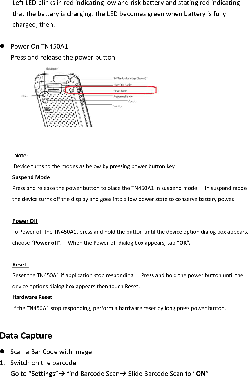 Left LED blinks in red indicating low and risk battery and stating red indicating that the battery is charging. the LED becomes green when battery is fully charged, then.     Power On TN450A1 Press and release the power button        Note: Device turns to the modes as below by pressing power button key.     Suspend Mode   Press and release the power button to place the TN450A1 in suspend mode.    In suspend mode the device turns off the display and goes into a low power state to conserve battery power.    Power Off To Power off the TN450A1, press and hold the button until the device option dialog box appears, choose “Power off”.    When the Power off dialog box appears, tap “OK”.  Reset   Reset the TN450A1 if application stop responding.    Press and hold the power button until the device options dialog box appears then touch Reset.   Hardware Reset   If the TN450A1 stop responding, perform a hardware reset by long press power button.    Data Capture    Scan a Bar Code with Imager   1. Switch on the barcode Go to “Settings” find Barcode Scan Slide Barcode Scan to “ON”    