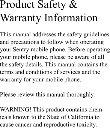 Product Safety &amp;  Warranty InformationThis manual addresses the safety guidelines and precautions to follow when operating your Sentry mobile phone. Before operating your mobile phone, please be aware of all the safety details. This manual contains the terms and conditions of services and the warranty for your mobile phone.Please review this manual thoroughly.WARNING! This product contains chem-icals known to the State of California to cause cancer and reproductive toxicity.