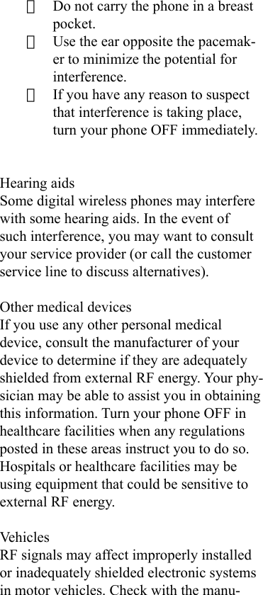 · Do not carry the phone in a breast pocket.· Use the ear opposite the pacemak-er to minimize the potential for interference.· If you have any reason to suspect that interference is taking place, turn your phone OFF immediately.Hearing aidsSome digital wireless phones may interfere with some hearing aids. In the event of such interference, you may want to consult your service provider (or call the customer service line to discuss alternatives).Other medical devicesIf you use any other personal medical device, consult the manufacturer of your device to determine if they are adequately shielded from external RF energy. Your phy-sician may be able to assist you in obtaining this information. Turn your phone OFF in healthcare facilities when any regulations posted in these areas instruct you to do so. Hospitals or healthcare facilities may be using equipment that could be sensitive to external RF energy.VehiclesRF signals may affect improperly installed or inadequately shielded electronic systems in motor vehicles. Check with the manu-