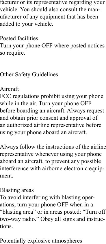 facturer or its representative regarding your vehicle. You should also consult the man-ufacturer of any equipment that has been added to your vehicle.Posted facilitiesTurn your phone OFF where posted notices so require.Other Safety GuidelinesAircraftFCC regulations prohibit using your phone while in the air. Turn your phone OFF before boarding an aircraft. Always request and obtain prior consent and approval of an authorized airline representative before using your phone aboard an aircraft.Always follow the instructions of the airline representative whenever using your phone aboard an aircraft, to prevent any possible interference with airborne electronic equip-ment.Blasting areasTo avoid interfering with blasting oper-ations, turn your phone OFF when in a “blasting area” or in areas posted: “Turn off two-way radio.” Obey all signs and instruc-tions.Potentially explosive atmospheres