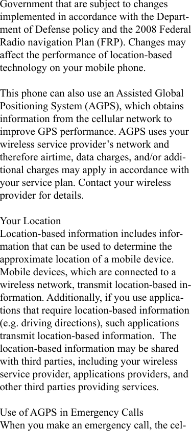 Government that are subject to changes implemented in accordance with the Depart-ment of Defense policy and the 2008 Federal Radio navigation Plan (FRP). Changes may affect the performance of location-based technology on your mobile phone.This phone can also use an Assisted Global Positioning System (AGPS), which obtains information from the cellular network to improve GPS performance. AGPS uses your wireless service provider’s network and therefore airtime, data charges, and/or addi-tional charges may apply in accordance with your service plan. Contact your wireless provider for details.Your LocationLocation-based information includes infor-mation that can be used to determine the approximate location of a mobile device. Mobile devices, which are connected to a wireless network, transmit location-based in-formation. Additionally, if you use applica-tions that require location-based information (e.g. driving directions), such applications transmit location-based information.  The location-based information may be shared with third parties, including your wireless service provider, applications providers, and other third parties providing services.Use of AGPS in Emergency CallsWhen you make an emergency call, the cel-