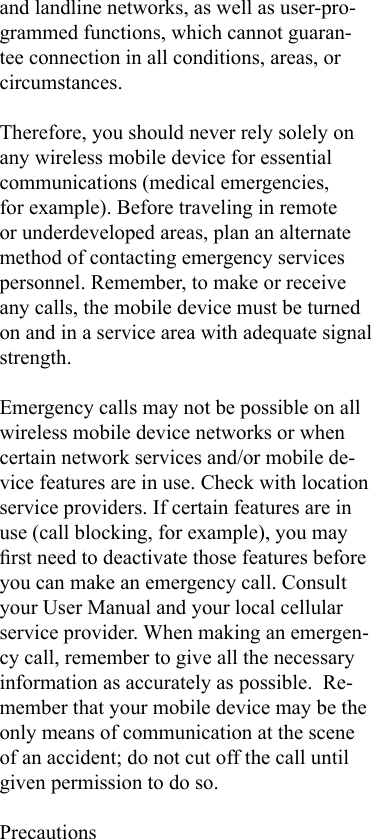and landline networks, as well as user-pro-grammed functions, which cannot guaran-tee connection in all conditions, areas, or circumstances.Therefore, you should never rely solely on any wireless mobile device for essential communications (medical emergencies, for example). Before traveling in remote or underdeveloped areas, plan an alternate method of contacting emergency services personnel. Remember, to make or receive any calls, the mobile device must be turned on and in a service area with adequate signal strength.Emergency calls may not be possible on all wireless mobile device networks or when certain network services and/or mobile de-vice features are in use. Check with location service providers. If certain features are in use (call blocking, for example), you may rst need to deactivate those features before you can make an emergency call. Consult your User Manual and your local cellular service provider. When making an emergen-cy call, remember to give all the necessary information as accurately as possible.  Re-member that your mobile device may be the only means of communication at the scene of an accident; do not cut off the call until given permission to do so.Precautions