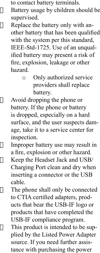 to contact battery terminals.· Battery usage by children should be supervised.· Replace the battery only with an-other battery that has been qualied with the system per this standard, IEEE-Std-1725. Use of an unqual-ied battery may present a risk of re, explosion, leakage or other hazard. o  Only authorized service providers shall replace battery. · Avoid dropping the phone or battery. If the phone or battery is dropped, especially on a hard surface, and the user suspects dam-age, take it to a service center for inspection. · Improper battery use may result in a re, explosion or other hazard.· Keep the Headset Jack and USB/Charging Port clean and dry when inserting a connector or the USB cable. · The phone shall only be connected to CTIA certied adapters, prod-ucts that bear the USB-IF logo or products that have completed the USB-IF compliance program.· This product is intended to be sup-plied by the Listed Power Adapter source. If you need further assis-tance with purchasing the power 