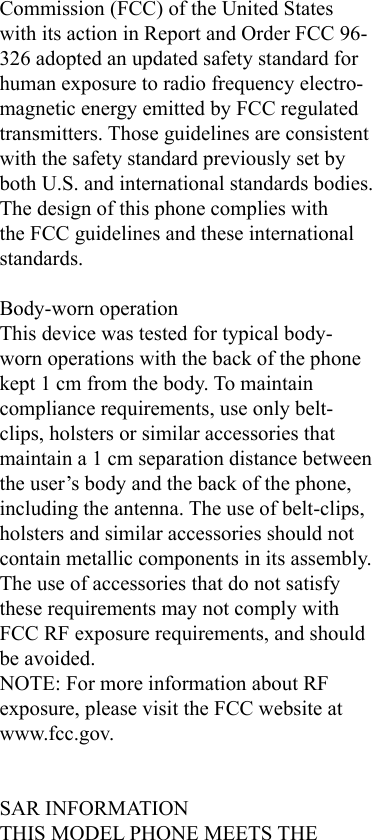 Commission (FCC) of the United States with its action in Report and Order FCC 96-326 adopted an updated safety standard for human exposure to radio frequency electro-magnetic energy emitted by FCC regulated transmitters. Those guidelines are consistent with the safety standard previously set by both U.S. and international standards bodies. The design of this phone complies with the FCC guidelines and these international standards. Body-worn operationThis device was tested for typical body-worn operations with the back of the phone kept 1 cm from the body. To maintain compliance requirements, use only belt-clips, holsters or similar accessories that maintain a 1 cm separation distance between the user’s body and the back of the phone, including the antenna. The use of belt-clips, holsters and similar accessories should not contain metallic components in its assembly. The use of accessories that do not satisfy these requirements may not comply with FCC RF exposure requirements, and should be avoided.NOTE: For more information about RF exposure, please visit the FCC website at www.fcc.gov.SAR INFORMATIONTHIS MODEL PHONE MEETS THE 