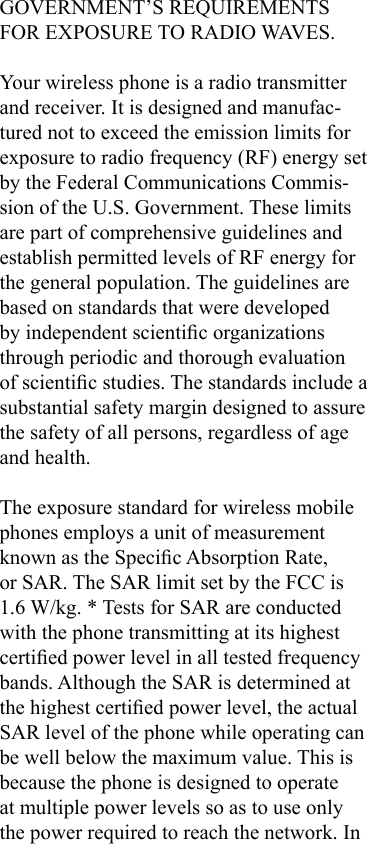 GOVERNMENT’S REQUIREMENTS FOR EXPOSURE TO RADIO WAVES.Your wireless phone is a radio transmitter and receiver. It is designed and manufac-tured not to exceed the emission limits for exposure to radio frequency (RF) energy set by the Federal Communications Commis-sion of the U.S. Government. These limits are part of comprehensive guidelines and establish permitted levels of RF energy for the general population. The guidelines are based on standards that were developed by independent scientic organizations through periodic and thorough evaluation of scientic studies. The standards include a substantial safety margin designed to assure the safety of all persons, regardless of age and health.The exposure standard for wireless mobile phones employs a unit of measurement known as the Specic Absorption Rate, or SAR. The SAR limit set by the FCC is 1.6 W/kg. * Tests for SAR are conducted with the phone transmitting at its highest certied power level in all tested frequency bands. Although the SAR is determined at the highest certied power level, the actual SAR level of the phone while operating can be well below the maximum value. This is because the phone is designed to operate at multiple power levels so as to use only the power required to reach the network. In 