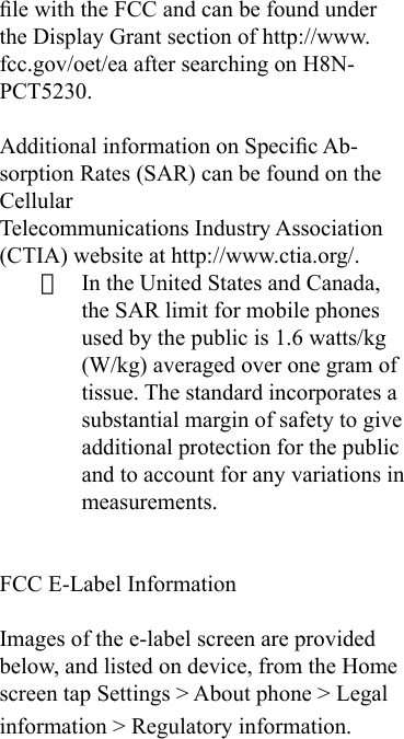 le with the FCC and can be found under the Display Grant section of http://www.fcc.gov/oet/ea after searching on H8N-PCT5230.Additional information on Specic Ab-sorption Rates (SAR) can be found on the CellularTelecommunications Industry Association (CTIA) website at http://www.ctia.org/.· In the United States and Canada, the SAR limit for mobile phones used by the public is 1.6 watts/kg (W/kg) averaged over one gram of tissue. The standard incorporates a substantial margin of safety to give additional protection for the public and to account for any variations in measurements.FCC E-Label Information Images of the e-label screen are provided below, and listed on device, from the Home screen tap Settings &gt; About phone &gt; Legal information &gt; Regulatory information.   